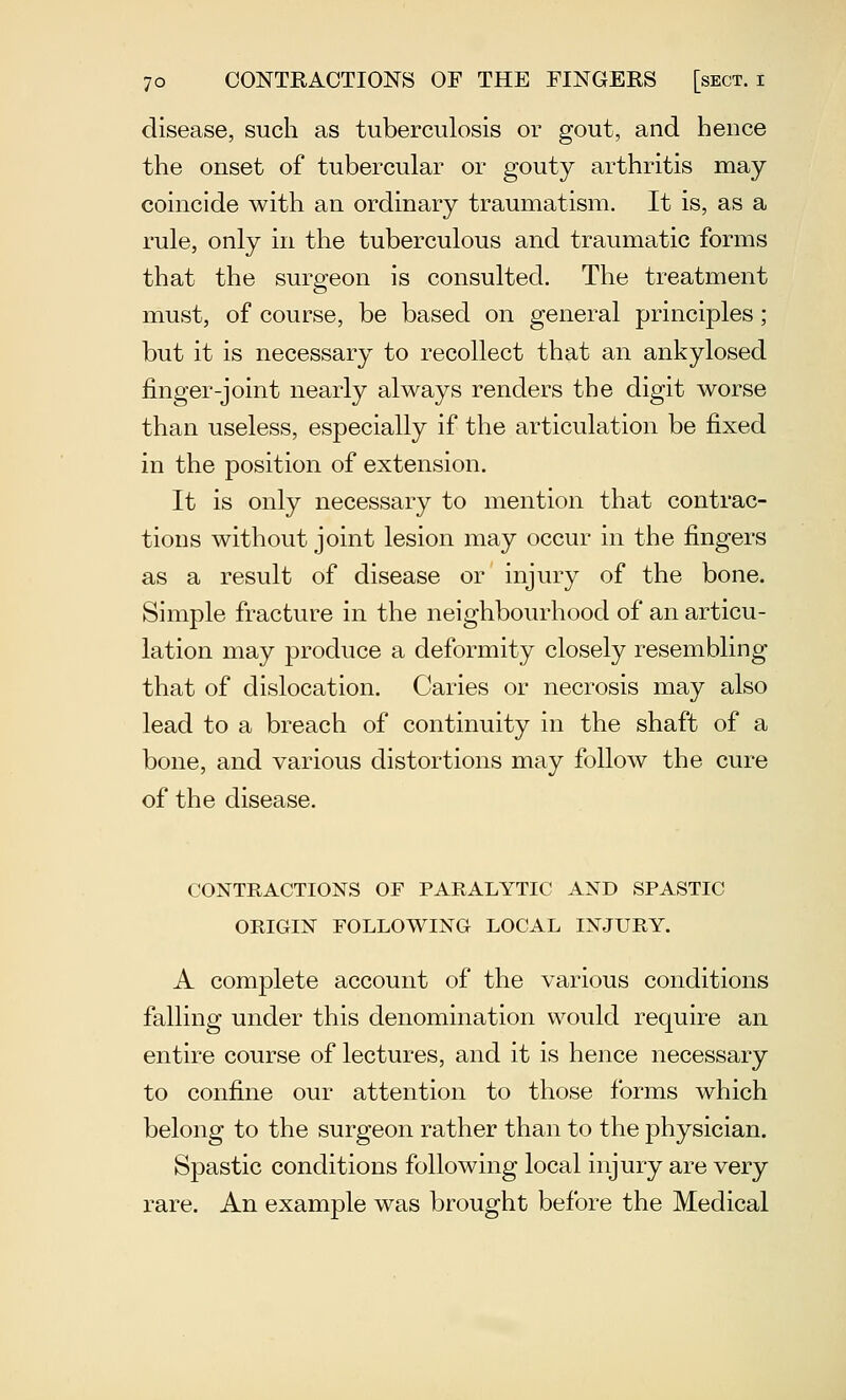 disease, such as tuberculosis or gout, and hence the onset of tubercular or gouty arthritis may coincide with an ordinary traumatism. It is, as a rule, only in the tuberculous and traumatic forms that the surgeon is consulted. The treatment must, of course, be based on general principles; but it is necessary to recollect that an ankylosed finger-joint nearly always renders the digit worse than useless, especially if the articulation be fixed in the position of extension. It is only necessary to mention that contrac- tions without joint lesion may occur in the fingers as a result of disease or injury of the bone. Simple fracture in the neighbourhood of an articu- lation may produce a deformity closely resembling that of dislocation. Caries or necrosis may also lead to a breach of continuity in the shaft of a bone, and various distortions may follow the cure of the disease. CONTRACTIONS OF PARALYTIC AND SPASTIC ORIGIN FOLLOWING LOCAL INJURY. A complete account of the various conditions falling under this denomination would require an entire course of lectures, and it is hence necessary to confine our attention to those forms which belong to the surgeon rather than to the physician. Spastic conditions following local injury are very rare. An example was brought before the Medical