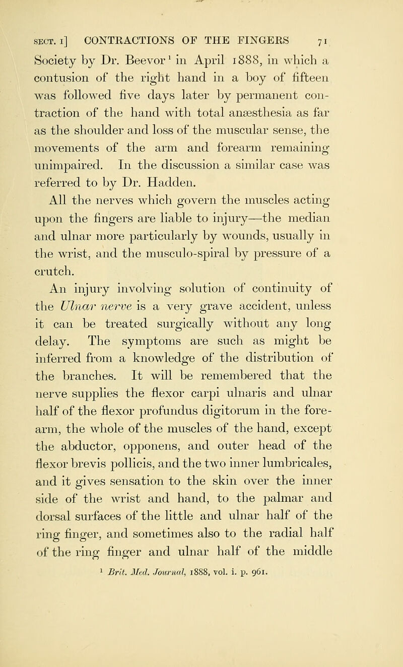 Society by Dr. Beevor' in April 1888, in which a contusion of the right hand in a boy of fifteen was followed five days later by permanent con- traction of the hand with total anaesthesia as far as the shoulder and loss of the muscular sense, the movements of the arm and forearm remaining unimpaired. In the discussion a similar case was referred to by Dr. Hadden. All the nerves which govern the muscles acting upon the fingers are liable to injury—the median and ulnar more particularly by wounds, usually in the Avrist, and the musculo-spiral by pressure of a crutch. An injury involving solution of continuity of the Ulnar nerve is a very grave accident, unless it can be treated surgically without any long delay. The symptoms are such as might be inferred from a knowledge of the distribution of the branches. It will be remembered that the nerve supplies the flexor carpi ulnaris and ulnar half of the flexor profundus digitorum in the fore- arm, the whole of the muscles of the hand, except the abductor, opponens, and outer head of the flexor brevis pollicis, and the two inner lumbricales, and it gives sensation to the skin over the inner side of the wrist and hand, to the palmar and dorsal surfaces of the little and ulnar half of the ring finger, and sometimes also to the radial half of the ring finger and ulnar half of the middle 1 Brit. Med. Journal, 1888, vol. i. p. 961.