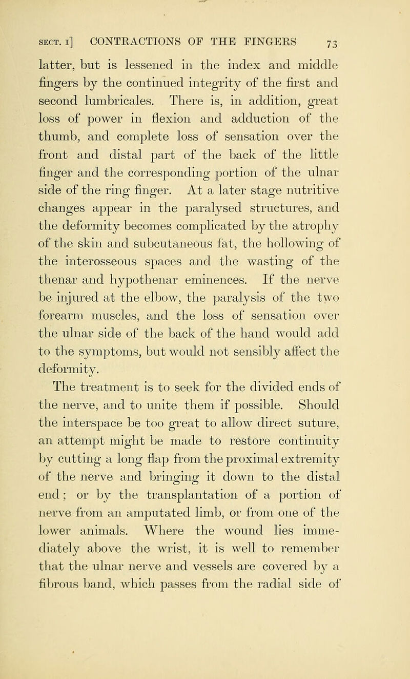 latter, but is lessened in the index and middle fingers by the continued integrity of the first and second lumbricales. There is, in addition, great loss of power in flexion and adduction of the thumb, and complete loss of sensation over the front and distal part of the back of the little finger and the corresponding portion of the ulnar side of the ring finger. At a later stage nutritive changes appear in the paralysed structures, and the deformity becomes complicated by the atrophy of the skin and subcutaneous fat, the hollowing of the interosseous spaces and the wasting of the thenar and hypothenar eminences. If the nerve be injured at the elbow, the paralysis of the two forearm muscles, and the loss of sensation over the ulnar side of the back of the hand would add to the symptoms, but would not sensibly affect the deformity. The treatment is to seek for the divided ends of the nerve, and to unite them if possible. Should the intersjDace be too great to allow direct suture, an attem23t might be made to restore continuity by cutting a long flap from the proximal extremity of the nerve and bringing it down to the distal end; or by the transplantation of a portion of nerve from an amputated limb, or from one of the lower animals. Where the wound lies imme- diately above the wrist, it is well to remember that the ulnar nerve and vessels are covered by a fibrous band, which passes from the radial side of