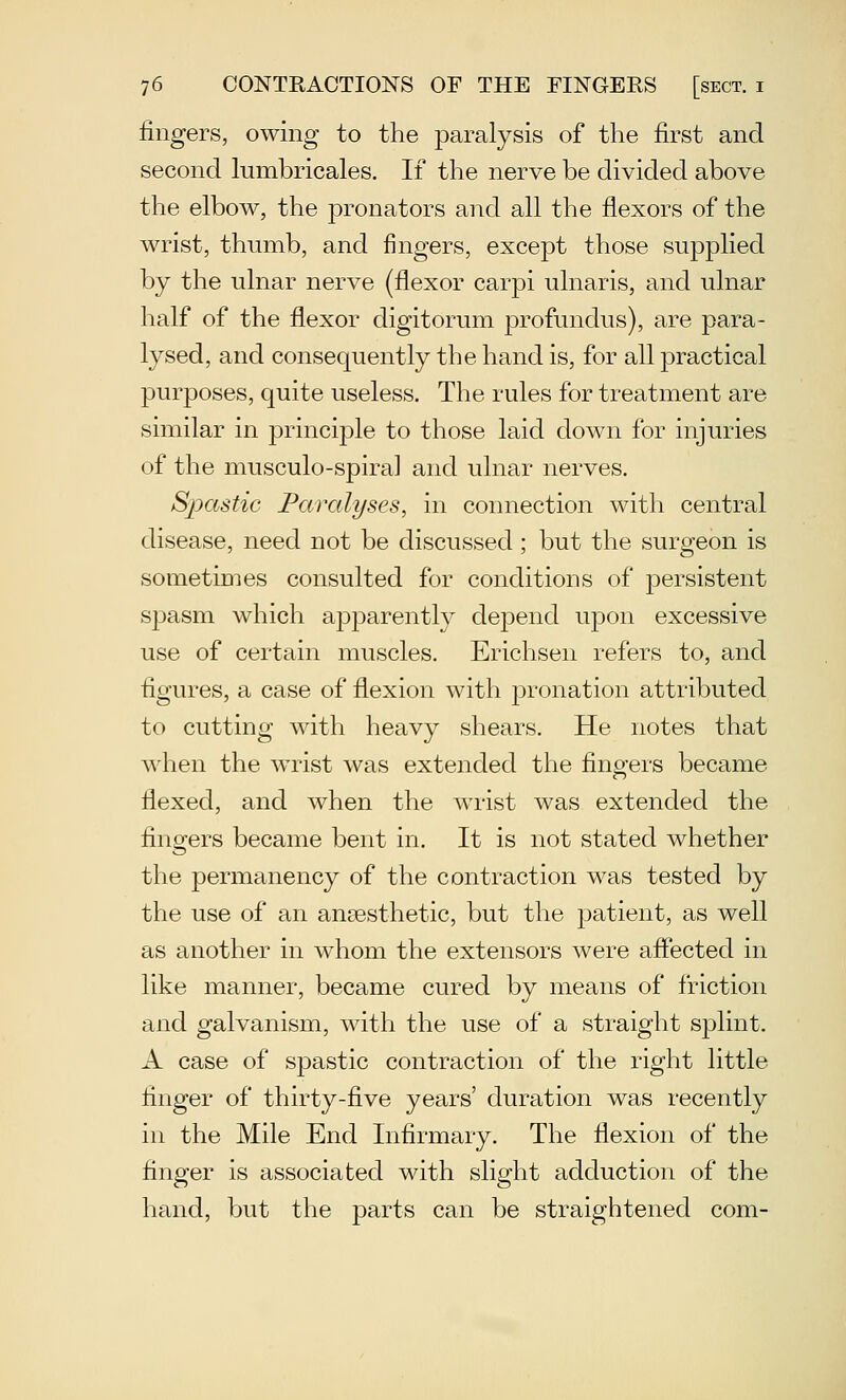 fingers, owing to the paralysis of the first and second lumbricales. If the nerve be divided above the elbow, the pronators and all the flexors of the wrist, thumb, and fingers, except those supplied by the ulnar nerve (flexor carpi ulnaris, and ulnar half of the flexor digitorum jDrofundus), are para- lysed, and consequently the hand is, for all practical purposes, quite useless. The rules for treatment are similar in principle to those laid down for injuries of the musculo-spiral and ulnar nerves. Spastic Paralyses, in connection with central disease, need not be discussed; but the surgeon is sometimes consulted for conditions of persistent spasm which apparently depend upon excessive use of certain muscles. Erichsen refers to, and figures, a case of flexion with pronation attributed to cutting with heavy shears. He notes that when the wrist was extended the fingers became flexed, and when the wrist was extended the fingers became bent in. It is not stated whether the permanency of the contraction was tested by the use of an ansesthetic, but the patient, as well as another in whom the extensors were aflected in like manner, became cured by means of friction and galvanism, with the use of a straight splint. A case of spastic contraction of the right little finger of thirty-five years' duration was recently in the Mile End Infirmary. The flexion of the finger is associated with slight adduction of the hand, but the parts can be straightened com-