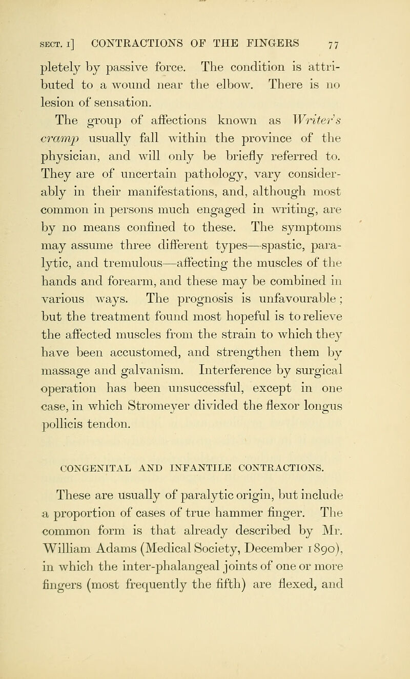 pletely by passive force. The condition is attri- buted to a wound near the elbow. There is no lesion of sensation. The group of affections known as Writer s cram]) usually fall within the province of the physician, and will only be briefly referred to. They are of uncertain pathology, vary consider- ably in their manifestations, and, although most common in persons much engaged in ^vriting, are by no means confined to these. The symptoms miay assume three different types—spastic, para- lytic, and tremulous—affecting the muscles of the hands and forearm, and these may be combined in various ways. The prognosis is unfavourable; but the treatment found most hopeful is to relieve the affected muscles from the strain to which they have been accustomed, and strengthen them by massage and galvanism. Interference by surgical operation has been unsuccessful, except in one case, in which Stromeyer divided the flexor longus j)ollicis tendon. CONGENITAL AND INFANTILE CONTRACTIONS. These are usually of paralytic origin, but include a, proportion of cases of true hammer finger. The common form is that already described by Mr, William Adams (Medical Society, December 1890), in which the inter-phalangeal joints of one or more fingers (most frequently the fifth) are flexed, and