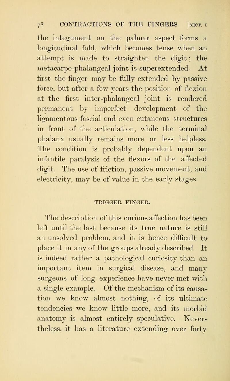 the integument on the pahiiar aspect forms a longitudinal fold, which becomes tense when an attempt is made to straighten the digit; the metacarpo-phalangeal joint is superextended. At first the finger may he fully extended by passive force, but after a few years the position of flexion at the first inter-phalangeal joint is rendered permanent by imperfect development of the ligamentous fascial and even cutaneous structures in front of the articulation, while the terminal phalanx usually remains more or less helpless. The condition is probably dependent upon an infantile paralysis of the flexors of the afiected digit. The use of friction, passive movement, and electricity, may be of value in the early stages. TRIGGER FINGER. The description of this curious affection has been left until the last because its true nature is still an unsolved problem, and it is hence difficult to place it in any of the groups already described. It is indeed rather a pathological curiosity than an important item in surgical disease, and many surgeons of long experience have never met with a single example. Of the mechanism of its causa- tion we know almost nothing, of its ultimate tendencies we know little more, and its morbid anatomy is almost entirely speculative. Never- theless, it has a literature extending over forty