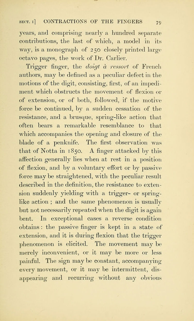 years, and comprising nearly a hundred sej)arate contributions, the last of which, a model in its way, is a monograph of 250 closely printed large octavo pages, the work of Dr. Carlier. Trigger finger, the doigt a i^essort of French authors, may be defined as a peculiar defect in the motions of the digit, consisting, first, of an impedi- ment which obstructs the movement of flexion or of extension, or of both, followed, if the motive force be continued, by a sudden cessation of the resistance, and a brusque, spring-like action that often bears a remarkable resemblance to that which accompanies the opening and closure of the blade of a penknife. The first observation was that of Notta in 1850. A finger attacked by this afiection generally lies when at rest in a position of flexion, and by a voluntary efibrt or by passive force may be straightened, with the peculiar result described in the definition, the resistance to exten- sion suddenly yielding with a trigger- or spring- like action ; and the same phenomenon is usually but not necessarily repeated when the digit is again bent. In exceptional cases a reverse condition obtains : the passive finger is kept in a state of extension, and it is during flexion that the trigger phenomenon is elicited. The movement may be merely inconvenient, or it may be more or less painful. The sign may be constant, accompanying every movement, or it may be intermittent, dis- appearing and recurring without any obvious
