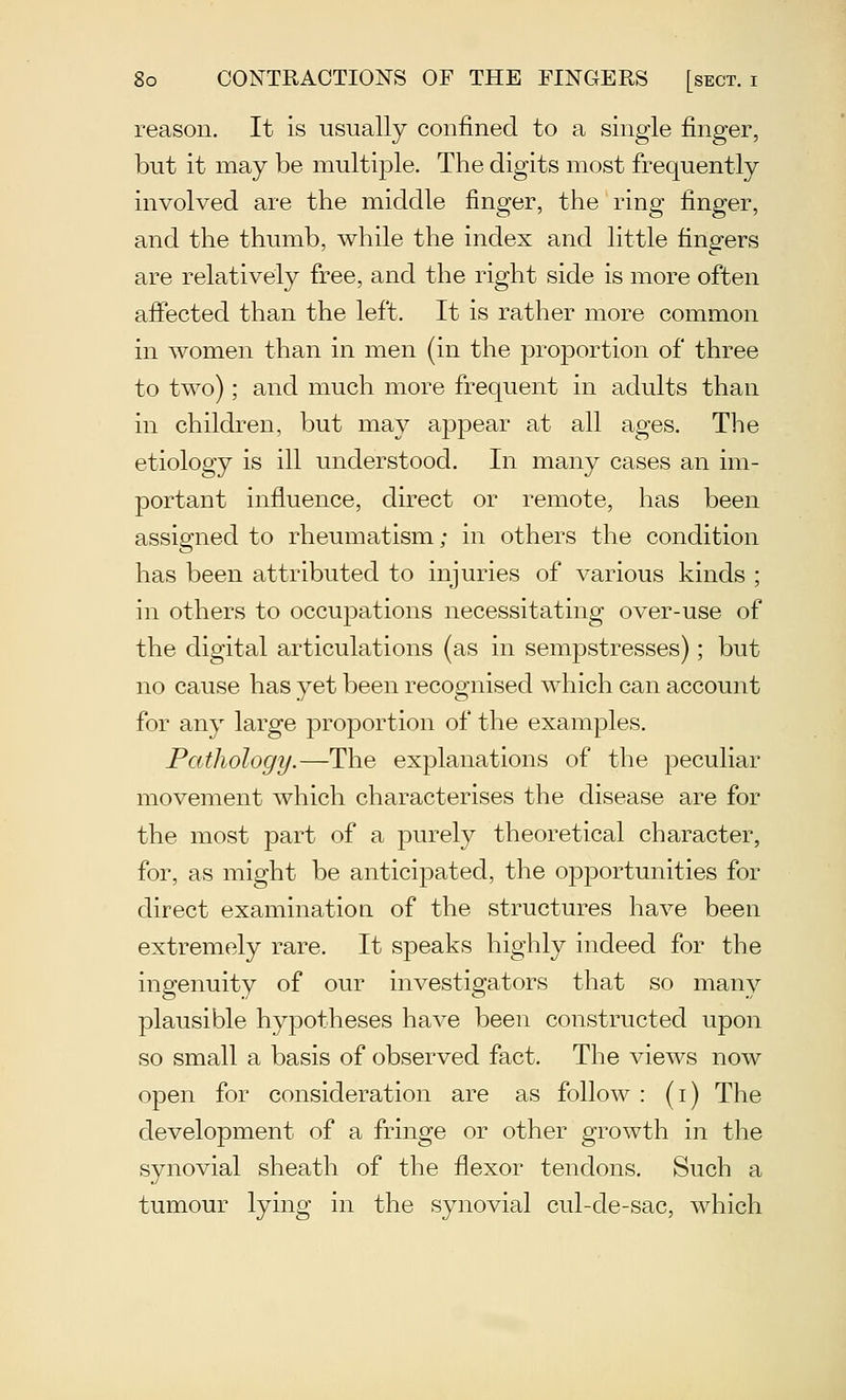 reason. It is usually confined to a single finger, but it may be multiple. The digits most frequently involved are the middle finger, the ring finger, and the thumb, while the index and little fingers are relatively free, and the right side is more often affected than the left. It is rather more common in women than in men (in the proportion of three to two); and much more frequent in adults than in children, but may appear at all ages. The etiology is ill understood. In many cases an im- portant influence, direct or remote, has been assigned to rheumatism; in others the condition has been attributed to injuries of various kinds ; in others to occupations necessitating over-use of the digital articulations (as in sempstresses); but no cause has yet been recognised which can account for any large proportion of the examples. Pathology.—The explanations of the peculiar movement which characterises the disease are for the most part of a purely theoretical character, for, as might be anticipated, the opportunities for direct examination of the structures have been extremely rare. It speaks highly indeed for the ingenuity of our investigators that so many plausible hypotheses have been constructed upon so small a basis of observed fact. The views now open for consideration are as follow : (i) The development of a fringe or other growth in the synovial sheath of the flexor tendons. Such a tumour lying in the synovial cul-de-sac, which