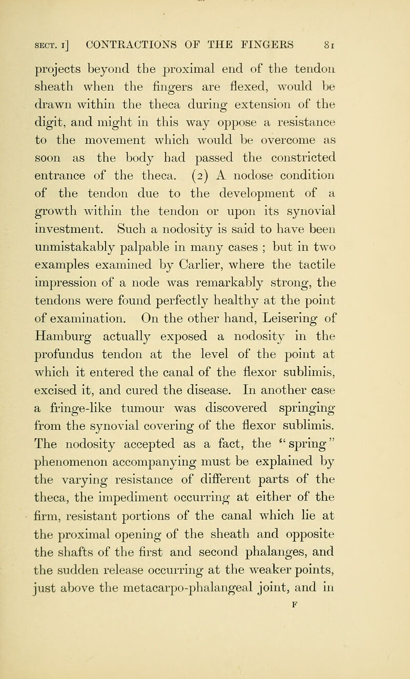 projects beyond the proximal end of the tendon sheath when the fingers are flexed, would be drawn within the theca during extension of the digit, and might in this way oppose a resistance to the movement which would be overcome as soon as the body had passed the constricted entrance of the theca. (2) A nodose condition of the tendon due to the development of a growth within the tendon or upon its synovial investment. Such a nodosity is said to have been unmistakably palpable in many cases ; but in two examples examined by Carlier, where the tactile impression of a node was remarkably strong, the tendons were found perfectly healthy at the point of examination. On the other hand, Leisering of Hamburg actually exposed a nodosity in the profundus tendon at the level of the point at which it entered the canal of the flexor sublimis, excised it, and cured the disease. In another case a fringe-like tumour was discovered springing from the synovial covering of the flexor sublimis. The nodosity accepted as a fact, the  spring phenomenon accompanying must be explained by the varying resistance of diflerent parts of the theca, the impediment occurring at either of the firm, resistant portions of the canal which lie at the proximal opening of the sheath and opposite the shafts of the first and second phalanges, and the sudden release occurring at the weaker points, just above the metacarpo-phalangeal joint, and in
