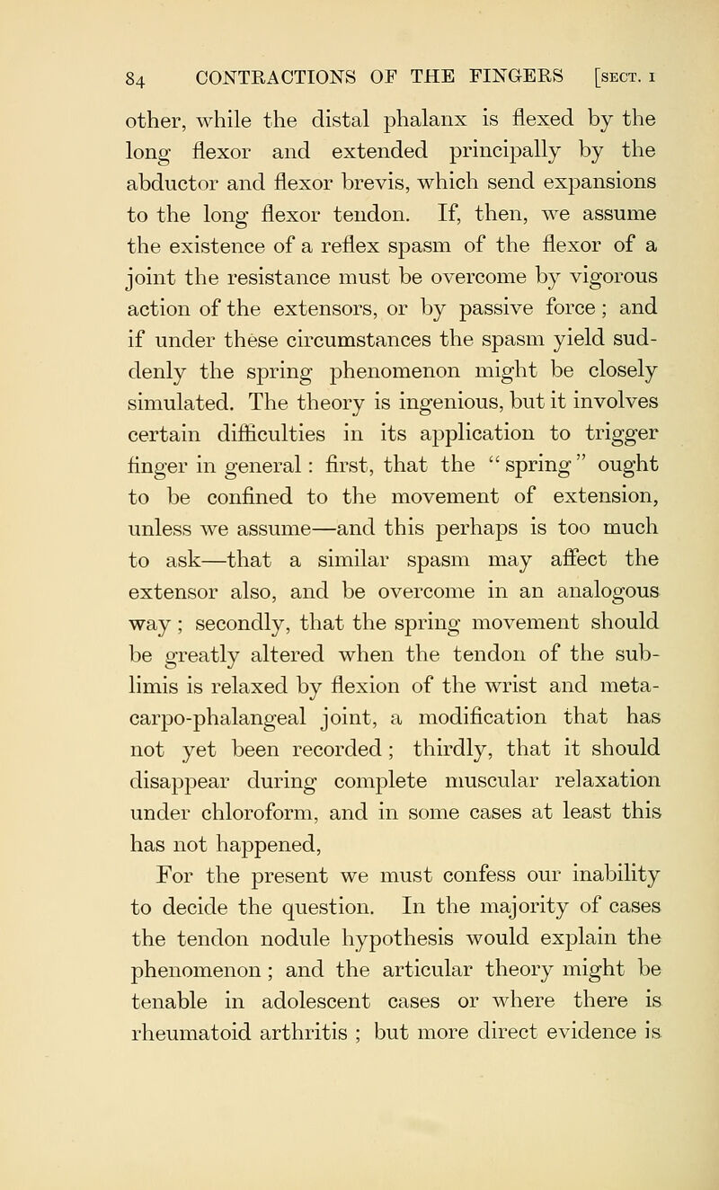 other, while the distal phalanx is flexed by the long flexor and extended principally by the abductor and flexor brevis, which send expansions to the long flexor tendon. If, then, we assume the existence of a reflex spasm of the flexor of a joint the resistance must be overcome by vigorous action of the extensors, or by passive force; and if under these circumstances the spasm yield sud- denly the spring phenomenon might be closely simulated. The theory is ingenious, but it involves certain difliculties in its application to trigger finger in general: first, that the spring ought to be confined to the movement of extension, unless we assume—and this perhaps is too much to ask—that a similar spasm may affect the extensor also, and be overcome in an analogous way; secondly, that the spring movement should be greatly altered when the tendon of the sub- limis is relaxed by flexion of the wrist and meta- carpo-phalangeal joint, a modification that has not yet been recorded ; thirdly, that it should disappear during complete muscular relaxation under chloroform, and in some cases at least this has not happened, For the present we must confess our inability to decide the question. In the majority of cases the tendon nodule hypothesis would explain the phenomenon; and the articular theory might be tenable in adolescent cases or where there is rheumatoid arthritis ; but more direct evidence is