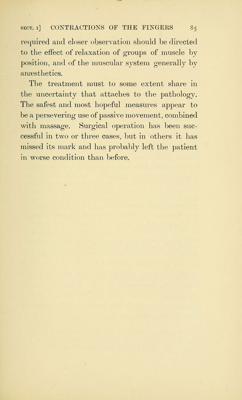 required and closer observation should be directed to the effect of relaxation of groups of muscle by position, and of the muscular system generally by ansesthetics. The treatment must to some extent share in the uncertainty that attaches to the pathology. The safest and most hopeful measures appear to be a persevering use of passive movement, combined with massage. Surgical operation has been suc- cessful in two or three cases, but in others it has missed its mark and has probably left the patient in worse condition than before.