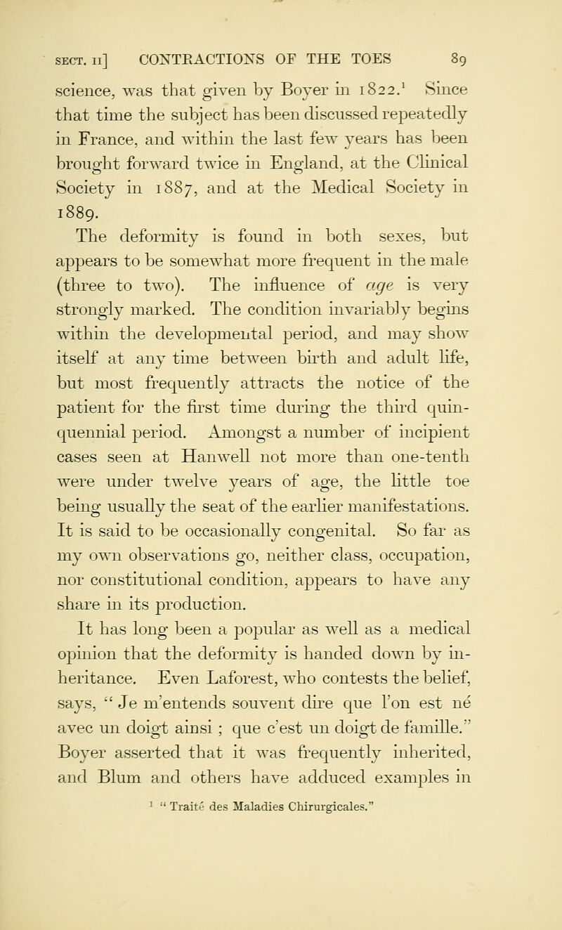 science, was that given by Boyer in 1822.' Since that time the subject has been discussed repeatedly in France, and within the last few years has been brought forward twice in England, at the Clinical Society in 1887, and at the Medical Society in 1889. The deformity is found in both sexes, but appears to be somewhat more frequent in the male (three to two). The influence of age is very strongly marked. The condition invariably begins within the developmental j^eriod, and may show itself at any time between bh-th and adult life, but most frequently attracts the notice of the patient for the fii'st time during the thii'd quin- quennial period. Amongst a number of incipient cases seen at Hanwell not more than one-tenth were under twelve years of age, the little toe being usually the seat of the earlier manifestations. It is said to be occasionally congenital. So far as my own observations go, neither class, occupation, nor constitutional condition, appears to have any share in its production. It has long been a popular as well as a medical opinion that the deformity is handed down by in- heritance. Even Laforest, who contests the belief, says,  Je m'entends souvent dire que Ton est ne avec un doigt ainsi; que c'est un doigt de famille. Boyer asserted that it was frequently inherited, and Blum and others have adduced examples in ^  Traite des Maladies Chirurgicales.