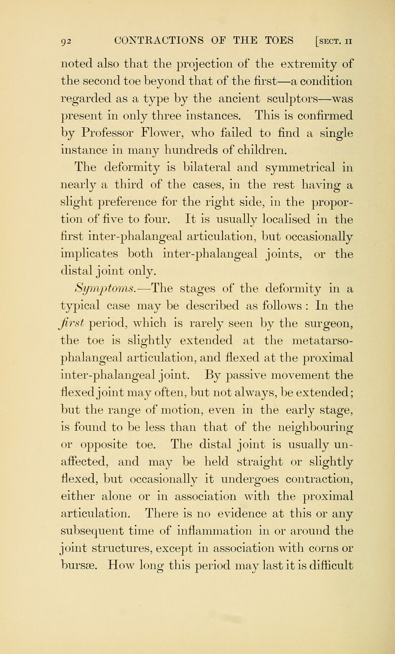 noted also that the projection of the extremity of the second toe beyond that of the first—a condition regarded as a type by the ancient sculptors—was present in only three instances. This is confirmed by Professor Flower, who failed to find a single instance in many hundreds of children. The deformity is bilateral and symmetrical in nearly a third of the cases, in the rest having a slight preference for the right side, in the propor- tion of five to four. It is usually localised in the first inter-phalangeal articulation, but occasionally implicates both inter-phalangeal joints, or the distal joint only. Symptoms.—The stages of the deformity in a typical case may be described as follows : In the first period, which is rarely seen by the surgeon, the toe is slightly extended at the metatarso- phalangeal articulation, and flexed at the proximal inter-phalangeal joint. By passive movement the flexed joint may often, but not always, be extended; but the range of motion, even in the early stage, is found to be less than that of the neighbouring or opposite toe. The distal joint is usually un- aflected, and may be held straight or slightly flexed, but occasionally it undergoes contraction, either alone or in association with the proximal articulation. There is no evidence at this or any subsequent time of inflammation in or around the joint structures, except in association with corns or bursse. How long this period may last it is difficult