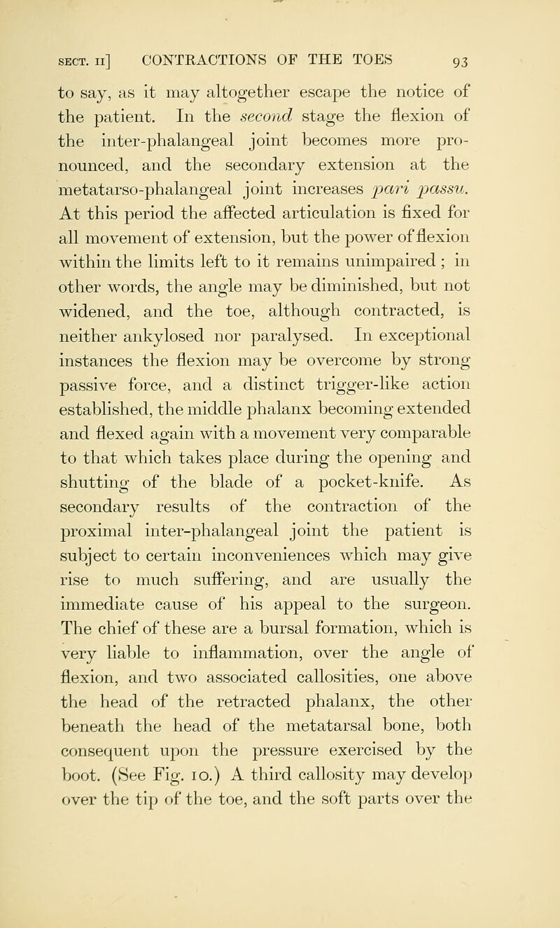 to say, as it may altogether escape the notice of* the patient. In the second stage the flexion of the inter-phalangeal joint becomes more pro- nounced, and the secondary extension at the metatarso-phalangeal joint increases 'pari passu. At this period the affected articulation is fixed for all movement of extension, but the power of flexion within the limits left to it remains unimpaired ; in other words, the angle may be diminished, but not widened, and the toe, although contracted, is neither ankylosed nor paralysed. In exceptional instances the flexion may be overcome by strong passive force, and a distinct trigger-like action established, the middle phalanx becoming extended and flexed again with a movement very comparable to that which takes place during the opening and shutting of the blade of a pocket-knife. As secondary results of the contraction of the proximal inter-phalangeal joint the patient is subject to certain inconveniences which may give rise to much suffering, and are usually the immediate cause of his appeal to the surgeon. The chief of these are a bursal formation, which is very liable to inflammation, over the angle of flexion, and two associated callosities, one above the head of the retracted phalanx, the other beneath the head of the metatarsal bone, both consequent upon the pressure exercised by the boot. (See Fig. lo.) A third callosity may develop over the tip of the toe, and the soft parts over the