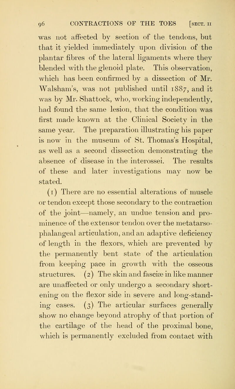 was not affected by section of the tendons, but that it yielded immediately upon division of the plantar fibres of the lateral ligaments where they blended with the glenoid plate. This observation, which has been confirmed by a dissection of Mr. Walsham's, was not published until 1887, and it was by Mr. Shattock, who, working independently, had found the same lesion, that the condition was first made known at the Clinical Society in the same year. The preparation illustrating his paper is now in the museum of St. Thomas's Hospital, as well as a second dissection demonstrating the absence of disease in the interossei. The results of these and later investigations may now be stated. (I) There are no essential alterations of muscle or tendon except those secondary to the contraction of the joint—^namely, an undue tension and pro- minence of the extensor tendon over the metatarso- phalangeal articulation, and an adaptive deficiency of length in the flexors, which are prevented by the permanently bent state of the articulation from keeping pace in growth with the osseous structures. (2) The skin and fasciae in like manner are unafiected or only undergo a secondary short- ening on the flexor side in severe and long-stand- ing cases. (3) The articular surfaces generally show no change beyond atrophy of that portion of the cartilage of the head of the proximal bone, which is permanently excluded from contact with