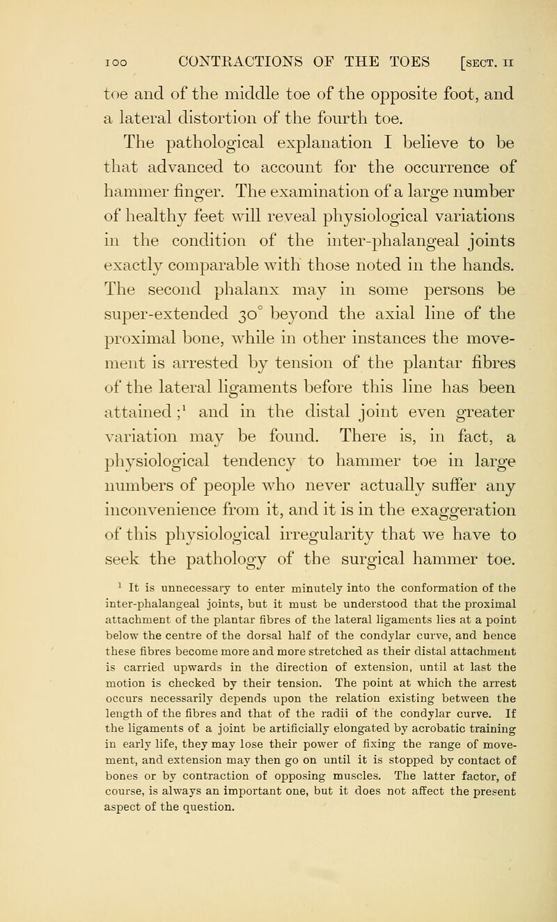 toe and of the middle toe of the opposite foot, and a lateral distortion of the fourth toe. The pathological explanation I believe to be that advanced to account for the occurrence of hammer iino^er. The examination of a lar^fe number of healthy feet will reveal physiological variations in the condition of the inter-phalangeal joints exactly comparable with those noted in the hands. The second phalanx may in some persons be super-extended 30° beyond the axial line of the proximal bone, while in other instances the move- ment is arrested by tension of the plantar fibres of the lateral ligaments before this line has been attained ;^ and in the distal joint even greater variation may be found. There is, in fact, a physiological tendency to hammer toe in large numbers of people who never actually suffer any inconvenience from it, and it is in the exaggeration of this physiological irregularity that we have to seek the pathology of the surgical hammer toe. 1 It is unnecessary to enter minutely into the conformation of the inter-phalangeal joints, but it must be understood that the proximal attachment of the plantar fibres of the lateral ligaments lies at a point below the centre of the dorsal half of the condylar curve, and hence these fibres become more and more stretched as their distal attachment is carried upwards in the direction of extension, until at last the motion is checked by their tension. The point at which the arrest occurs necessarily depends upon the relation existing between the length of the fibres and that of the radii of the condylar curve. If the ligaments of a joint be artificially elongated by acrobatic training in early life, they may lose their power of fixing the range of move- ment, and extension may then go on until it is stopped by contact of bones or by contraction of opposing muscles. The latter factor, of course, is always an important one, but it does not affect the present aspect of the question.