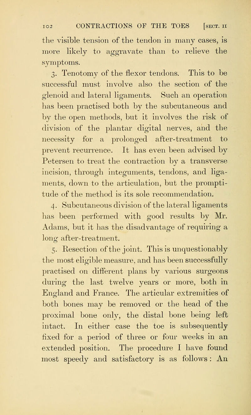 the visible tension of the tendon in many cases, is more hkely to aggravate than to reheve the symptoms. 3. Tenotomy of the flexor tendons. This to be successful must involve also the section of the glenoid and lateral ligaments. Such an operation has been practised both by the subcutaneous and by the open methods, but it involves the risk of division of the plantar digital nerves, and the necessity for a prolonged after-treatment to prevent recurrence. It has even been advised by Petersen to treat the contraction by a transverse incision, through integuments, tendons, and liga- ments, down to the articulation, but the prompti- tude of the method is its sole recommendation. 4. Subcutaneous division of the lateral ligaments has been performed with good results by Mr. Adams, but it has the disadvantage of requiring a lons after-treatment. 5. Resection of the joint. This is unquestionably the most eligible measure, and has been successfully practised on different plans by various surgeons during the last twelve years or more, both in England and France. The articular extremities of both bones may be removed or the head of the proximal bone only, the distal bone being left intact. In either case the toe is subsequently fixed for a period of three or four weeks in an extended position. The procedure I have found most speedy and satisfactory is as follows : An