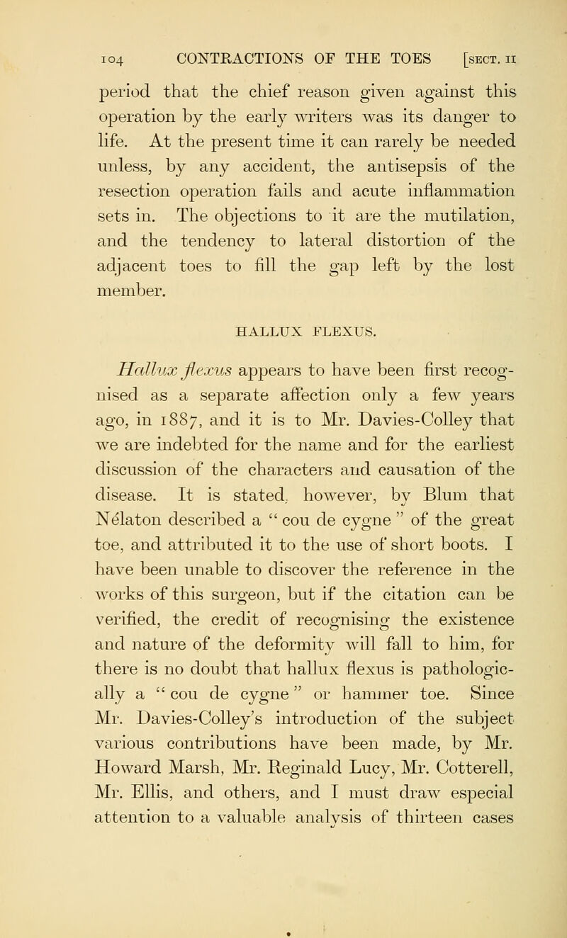 period that the chief reason given against this ojDeration by the early writers was its danger to hfe. At the present time it can rarely be needed unless, by any accident, the antisepsis of the resection operation fails and acute inflammation sets in. The objections to it are the mutilation, and the tendency to lateral distortion of the adjacent toes to fill the gap left by the lost member. HALLUX FLEXUS. Hallux Jlexus appears to have been first recog- nised as a separate aflfection only a few years ago, in 1887, and it is to Mr. Davies-CoUey that we are indebted for the name and for the earliest discussion of the characters and causation of the disease. It is stated., however, by Blum that Nelaton described a  cou de cygne  of the great toe, and attributed it to the use of short boots, I have been unable to discover the reference in the works of this surgeon, but if the citation can be verified, the credit of recognising the existence and nature of the deformity will fall to him, for there is no doubt that hallux flexus is pathologic- ally a  cou de cygne or hammer toe. Since Mr, Davies-Colley's introduction of the subject various contributions have been made, by Mr. Howard Marsh, Mr. Reginald Lucy, Mr. Cotterell, Mr. Ellis, and others, and I must draw especial attention to a valuable analysis of thirteen cases