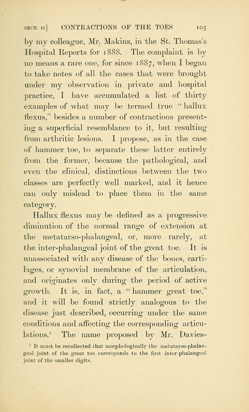 by my colleague, Mr. Makins, in the St. Thomas's Hospital Reports for 1888. The complaint is by no means a rare one, for since 1887, when I began to take notes of all the cases that were brought under my observation in private and hospital practice, I have accumulated a list of thirty examples of what may be termed true  hallux flexus, besides a number of contractions present- ing a superficial resemblance to it, but resulting from arthritic lesions. I propose, as in the case of hammer toe, to separate these latter entirely from the former, because the pathological, and even the clinical, distinctions between the two classes are perfectly well marked, and it hence can only mislead to place them in the same category. Hallux flexus may be defined as a progressive diminution of the normal range of extension at the metatarso-phalangeal, or, more rarely, at the inter-phalangeal joint of the great toe. It is unassociated with any disease of the bones, carti- lages, or synovial membrane of the articulation, and originates only during the period of active growth. It is, in fact, a  hammer great toe, and it will be found strictly analogous to the disease just described, occurring under the same conditions and afiecting the corresponding articu- lations.' The name proposed by Mr. Davies- ' It must be recollected that morphologically the metatarso-phalan- geal joint of the great toe corresponds to the first inter-phalangeal joint of the smaller digits.