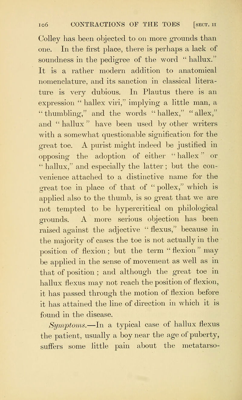 Colley has been objected to on more grounds than one. In the first place, there is perliaps a lack of soundness in the pedigree of the Avord  hallux. It is a rather modern addition to anatomical nomenclature, and its sanction in classical litera- ture is very dubious. In Plautus there is an expression  hallex viri, implying a little man, a  thumbling, and the words  hallex,  allex, and  hallux  have been used by other writers with a somewhat questionable signification for the great toe. A purist might indeed be justified in opposing the adoption of either  hallex or  hallux, and especially the latter; but the con- venience attached to a distinctive name for the great toe in place of that of  pollex, which is applied also to the thumb, is so great that we are not tempted to be hypercritical on philological grounds. A more serious objection has been raised against the adjective  flexus, because in the majority of cases the toe is not actually in the position of flexion ; but the term  flexion  may be applied in the sense of movement as well as in that of position ; and although the great toe in hallux flexus may not reach the position of flexion, it has passed through the motion of flexion before it has attained the line of direction in which it is found in the disease. Symptoms.—In a typical case of hallux flexus the patient, usually a boy near the age of puberty, suffers some little pain about the metatarso-