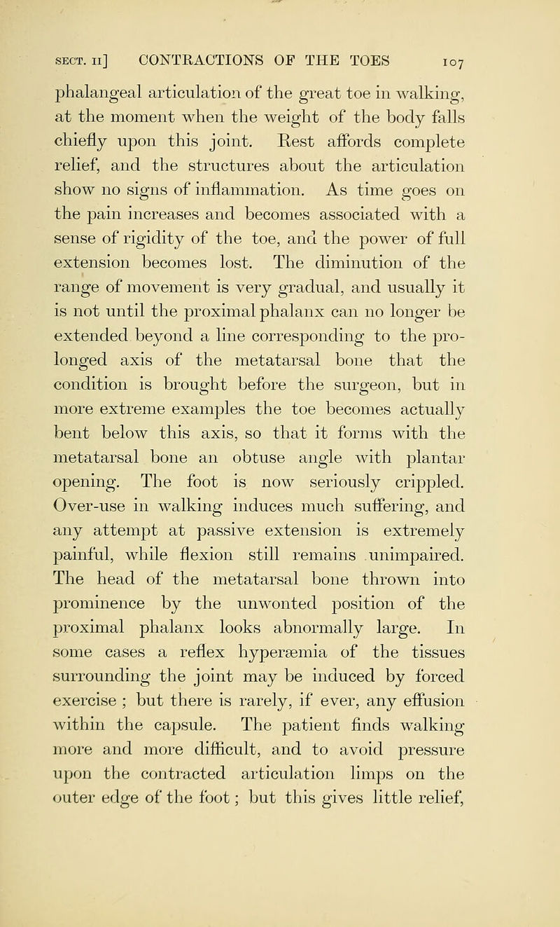 phalangeal articulation of the great toe in walking, at the moment when the weight of the body falls chiefly upon this joint. Pvest affords complete relief, and the structures about the articulation show no signs of inflammation. As time goes on the pain increases and becomes associated with a sense of rigidity of the toe, and the power of full extension becomes lost. The diminution of the range of movement is very gradual, and usually it is not until the proximal phalanx can no longer be extended beyond a line corresponding to the pro- longed axis of the metatarsal bone that the condition is brought before the surgeon, but in more extreme examples the toe becomes actually bent below this axis, so that it forms with the metatarsal bone an obtuse angle with plantar opening. The foot is now seriously crippled. Over-use in walking induces much suflering, and any attempt at passive extension is extremely painful, while flexion still remains unimpaired. The head of the metatarsal bone thrown into prominence by the unwonted position of the proximal phalanx looks abnormally large. In some cases a reflex hypersemia of the tissues surrounding the joint may be induced by forced exercise ; but there is rarely, if ever, any efiusion within the capsule. The patient finds walking more and more difficult, and to avoid pressure upon the contracted articulation limps on the outer edge of the foot; but this gives little relief.