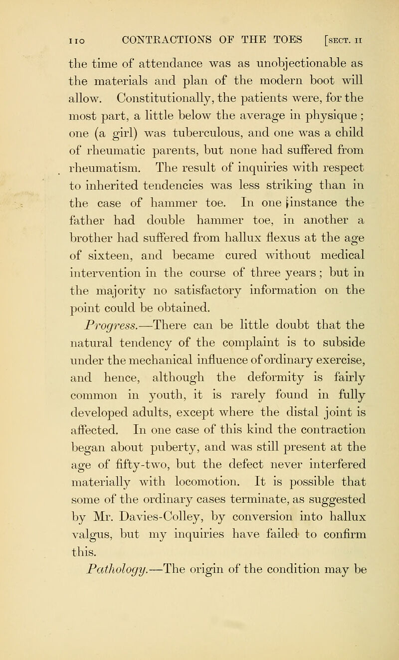 the time of attendance was as unobjectionable as the materials and plan of the modern boot will allow. Constitutionally, the patients were, for the most part, a little below the average in physique; one (a girl) was tuberculous, and one was a child of rheumatic parents, but none had suffered from rheumatism. The result of inquiries with respect to inherited tendencies was less striking than in the case of hammer toe. In one [instance the father had double hammer toe, in another a brother had suffered from hallux flexus at the age of sixteen, and became cured without medical intervention in the course of three years; but in the majority uo satisfactory information on the point could be obtained. Progress.—There can be little doubt that the natural tendency of the complaint is to subside under the mechanical influence of ordinary exercise, and hence, although the deformity is fairly common in youth, it is rarely found in fully developed adults, except where the distal joint is affected. In one case of this kind the contraction began about puberty, and was still present at the age of fifty-two, but the defect never interfered materially with locomotion. It is possible that some of the ordinary cases terminate, as suggested by Mr. Davies-Colley, by conversion into hallux valgus, but my inquiries have failed to confirm this. Pathology.—The origin of the condition may be