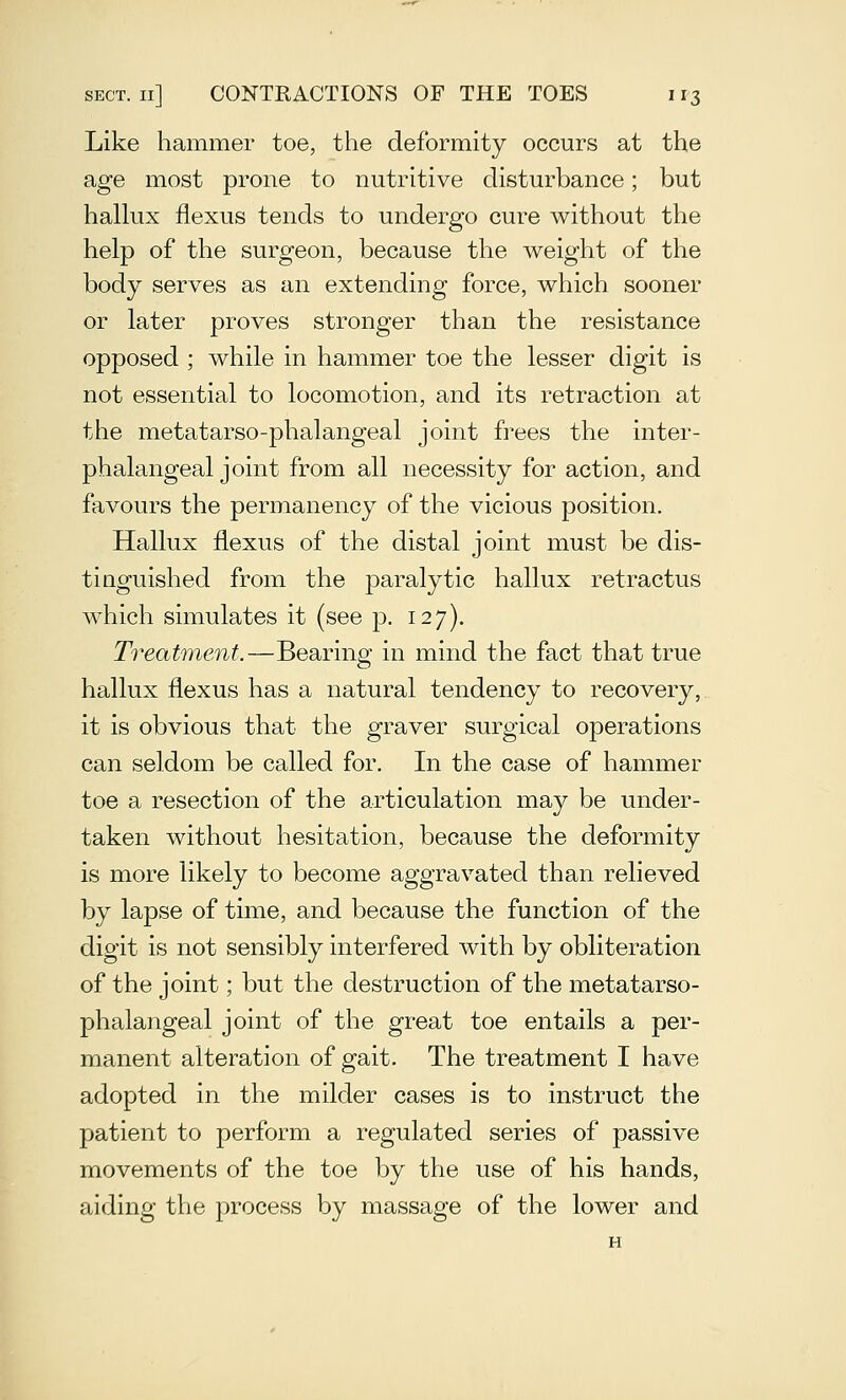 Like hammer toe, the deformity occurs at the age most prone to nutritive disturbance; but hallux flexus tends to undergo cure without the help of the surgeon, because the weight of the body serves as an extending force, which sooner or later proves stronger than the resistance opposed ; while in hammer toe the lesser digit is not essential to locomotion, and its retraction at the metatarso-phalangeal joint frees the inter- phalangeal joint from all necessity for action, and favours the permanency of the vicious position. Hallux flexus of the distal joint must be dis- tinguished from the paralytic hallux retractus which simulates it (see p. 127). Treatment.—Bearing in mind the fact that true hallux flexus has a natural tendency to recovery, it is obvious that the graver surgical operations can seldom be called for. In the case of hammer toe a resection of the articulation may be under- taken without hesitation, because the deformity is more likely to become aggravated than relieved by lapse of time, and because the function of the digit is not sensibly interfered with by obliteration of the joint; but the destruction of the metatarso- phalangeal joint of the great toe entails a per- manent alteration of gait. The treatment I have adopted in the milder cases is to instruct the patient to perform a regulated series of passive movements of the toe by the use of his hands, aiding the process by massage of the lower and