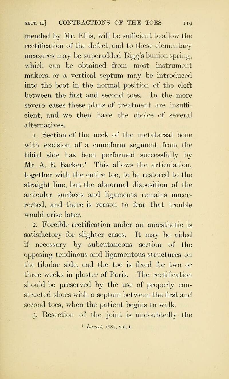 mended by Mr, Ellis, will be sufficient to allow the rectification of the defect, and to these elementary measures may be superadded Bigg's bunion spring, which can be obtained from most instrument makers, or a vertical septum may be introduced into the boot in the normal position of the cleft between the first and second toes. In the more severe cases these plans of treatment are insuffi- cient, and we then have the choice of several alternatives. 1. Section of the neck of the metatarsal bone with excision of a cuneiform sea^ment from the tibial side has been performed successfully by Mr. A. E. Barker.' This allows the articulation, together with the entire toe, to be restored to the straight line, but the abnormal disposition of the articular surfaces and ligaments remains uncor- rected, and there is reason to fear that trouble would arise later, 2. Forcible rectification under an anaesthetic is satisfactory for slighter cases. It may be aided if necessary by subcutaneous section of the opposing tendinous and ligamentous structures on the tibular side, and the toe is fixed for two or three weeks in plaster of Paris. The rectification should be preserved by the use of projDerly con- structed shoes with a septum between the first and second toes, when the patient begins to walk. 3. Resection of the joint is undoubtedly the 1 Lancet, 1885, vol. i.
