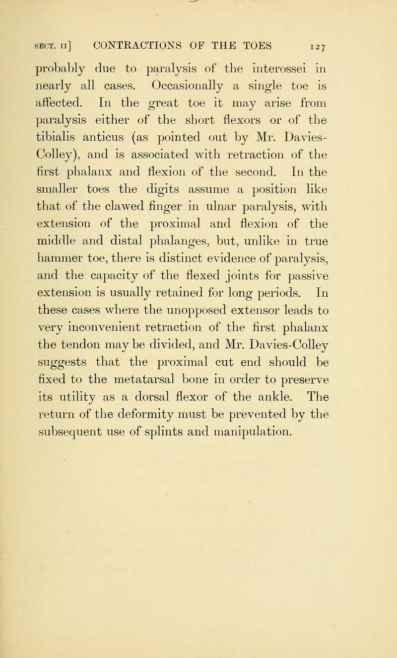 probably due to paralysis of the interossei in nearly all cases. Occasionally a single toe is affected. In the great toe it may arise from paralysis either of the short flexors or of the tibialis anticus (as pointed out by Mr. Davies- Colley), and is associated with retraction of the first phalanx and flexion of the second. In the smaller toes the digits assume a position like that of the clawed finger in ulnar paralysis, with extension of the proximal and flexion of the middle and distal phalanges, but, unlike in true hammer toe, there is distinct evidence of paralysis, and the capacity of the flexed joints for passive extension is usually retained for long periods. In these cases where the unopposed extensor leads to very inconvenient retraction of the first phalanx the tendon may be divided, and Mr. Davies-Colley suggests that the proximal cut end should be fixed to the metatarsal bone in order to preserve its utility as a dorsal fiexor of the ankle. The return of the deformity must be prevented by the subsequent use of splints and manipulation.