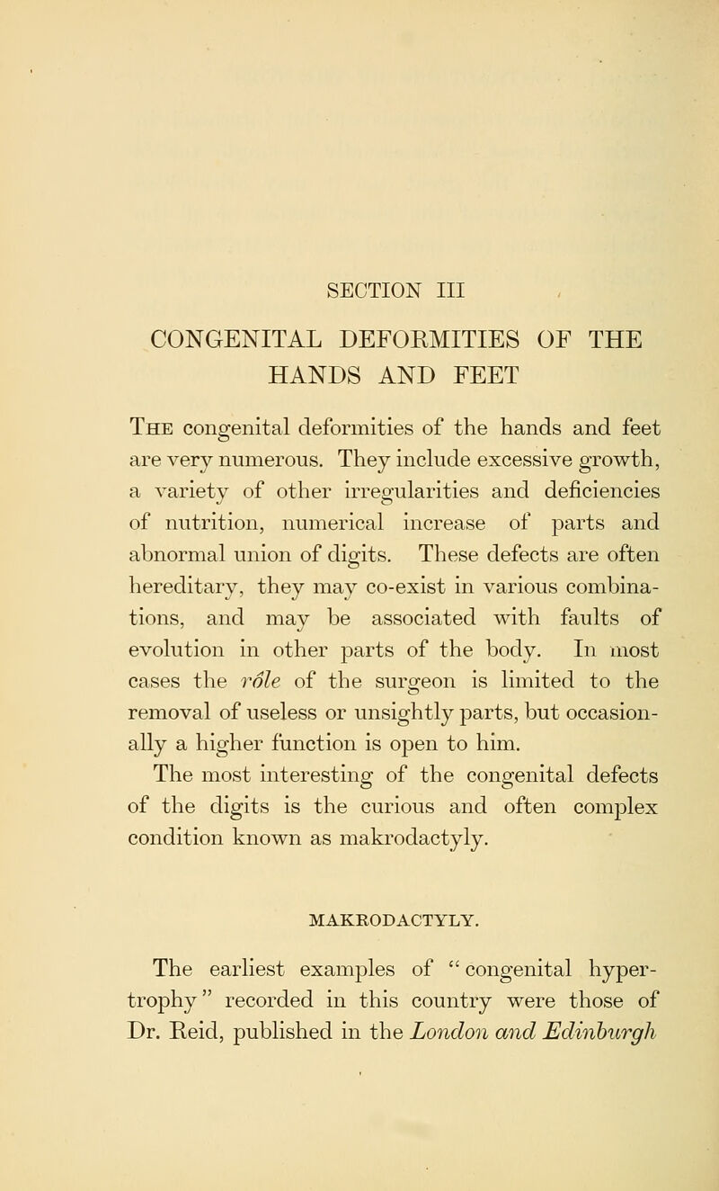 SECTION III CONGENITAL DEFORMITIES OF THE HANDS AND FEET The congenital deformities of the hands and feet are very numerous. They include excessive growth, a variety of other irregularities and deficiencies of nutrition, numerical increase of parts and abnormal union of digits. These defects are often hereditary, they may co-exist in various combina- tions, and may be associated with faults of evolution in other parts of the body. In most cases the role of the surgeon is limited to the removal of useless or unsightly parts, but occasion- ally a higher function is open to him. The most interesting of the congenital defects of the digits is the curious and often complex condition known as makrodactyly. MAKRODACTYLY. The earliest examples of  congenital hyper- trophy recorded in this country were those of Dr. Reid, published in the London and Edinburgh