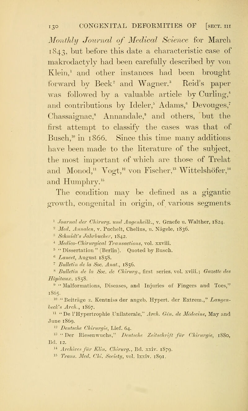 Monthly Journcd of Medical Science for March 1843, but before this date a characteristic case of makrodactyly had been carefully described by von Klein/ and other instances had been brought forward by Beck and Wagner.^ Reid's paper was followed by a valuable article by Curling, and contributions by Ideler/ Adams/ Devouges, Chassaignac/ Annandale/ and others, but the first attempt to classify the cases was that of Busch,' in 1866. Since this time many additions have been made to the literature of the subject, the most important of which are those of Trelat and Monod,'^ Yogt,'' von Fischer,'^ Wittelshofer,' and Humphry.'' The condition may be defined as a gigantic o-rowth, cong-enital in orip'in, of various sesrments 1 Journal der Chirurr/. und Augenheilk., v. Graefe n. Walther, 1824. - lied. Annalen, v. Puchelt, Chelius, n. Niigele, 1836. •'• Schmidt's JaJirbucJier, 1842. * 3Iedico-Chir7irgiccil Transactions, vol. xxviii.   Dissertation  (Berlin). Quoted by Busch.  Lancet, August 1858.  Btdletin de la Soc. Anat., 1856. '^ Bulletin de la Soc. de Chirurrj., first series, vol. xviii.; Gazette des Hopitaux. 1858.  Malformations, Diseases, and Injuries of Fingers and Toes, 1865. 1 Beitrtige z. Kentniss der angeb. Hypert. der Extrem., Langen- hech's Arch., 1867. '1 De I'Hypertrophie Unilaterale, Arch. Gen. de lledecine, May and June 1869. '- Deutsche Chirurgie, Lief. 64. 13  Der Riesenwuchs, Deutsche Zeitschrift fiir Chirurgie, 1880, Bd. 12. '^ Archives filr Klin. Chirurg., Bd. xxiv. 1879. ^' Trans. Bled. Chi. Society, vol. Ixxiv. 1891.