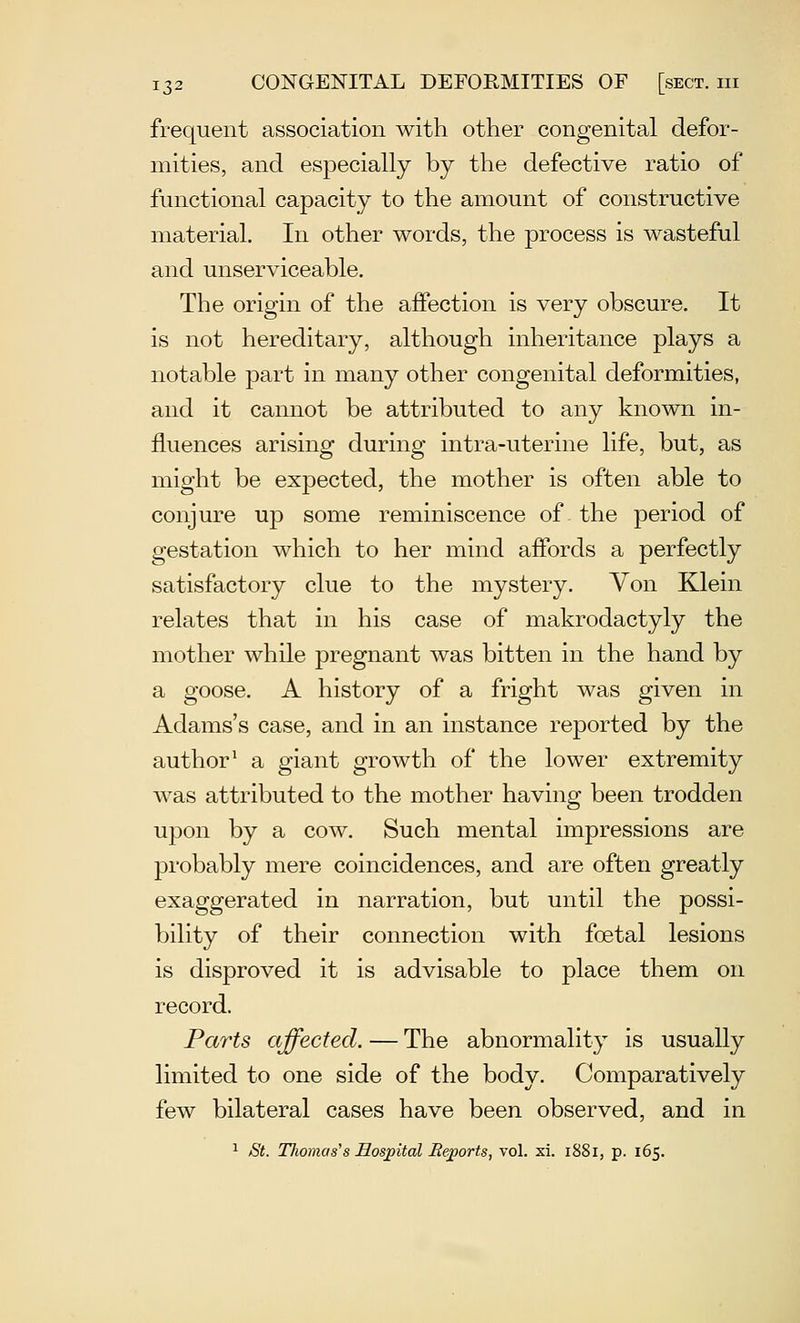 frequent association with other congenital defor- mities, and especially by the defective ratio of functional capacity to the amount of constructive material. In other words, the process is wasteful and unserviceable. The origin of the affection is very obscure. It is not hereditary, although inheritance plays a notable part in many other congenital deformities, and it cannot be attributed to any known in- fluences arising during intra-uterine life, but, as might be expected, the mother is often able to conjure up some reminiscence of the period of gestation which to her mind affords a perfectly satisfactory clue to the mystery. Von Klein relates that in his case of makrodactyly the mother while pregnant was bitten in the hand by a goose. A history of a fright was given in Adams's case, and in an instance reported by the author^ a giant growth of the lower extremity was attributed to the mother having been trodden upon by a cow. Such mental impressions are probably mere coincidences, and are often greatly exaggerated in narration, but until the possi- bility of their connection with foetal lesions is disproved it is advisable to place them on record. Parts affected. — The abnormality is usually limited to one side of the body. Comparatively few bilateral cases have been observed, and in 1 St. TJwmas^s Sospital JRejports, vol. xi. 1881, p. 165.