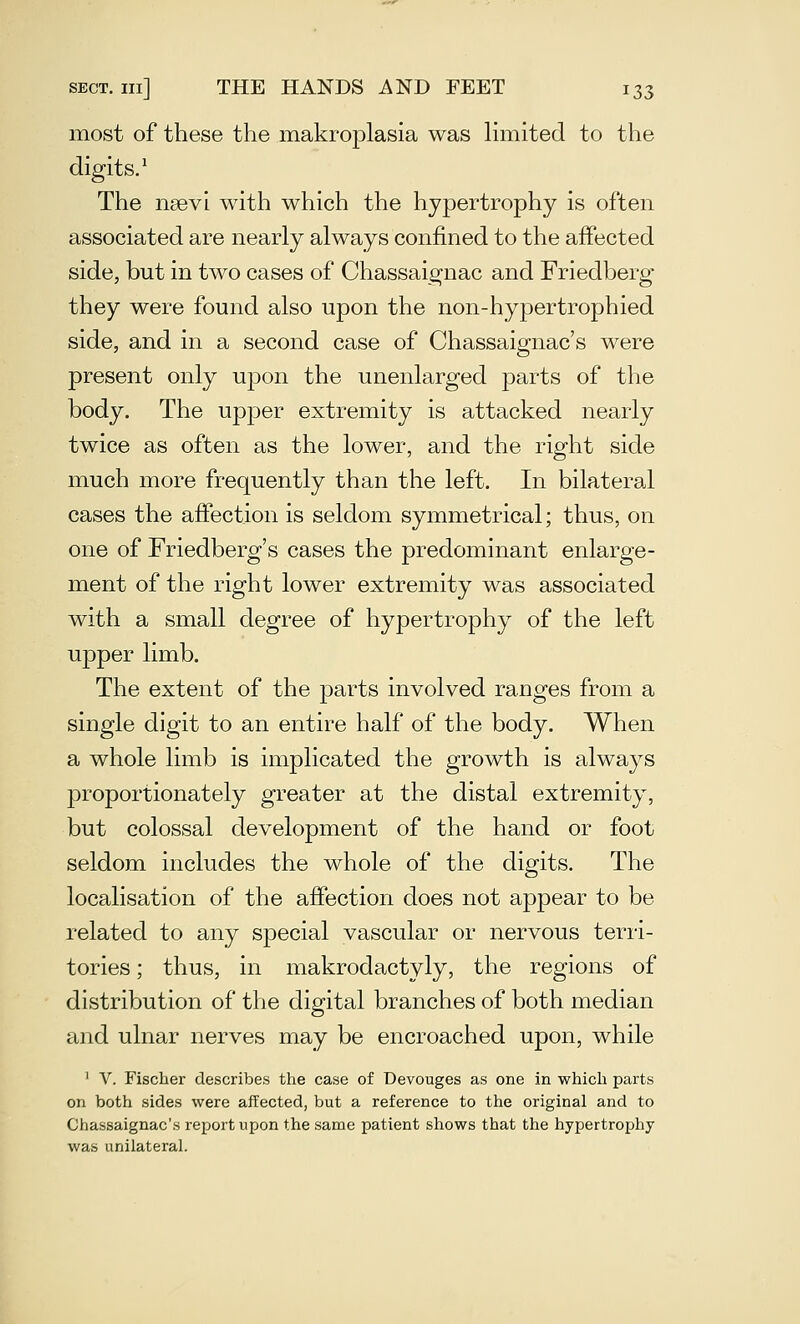 most of these the makroplasia was limited to the digits/ The nsevi with which the hypertrophy is often associated are nearly always confined to the affected side, but in two cases of Chassaignac and Friedberg they were found also upon the non-hypertrophied side, and in a second case of Chassaignac's were present only upon the unenlarged parts of the body. The upper extremity is attacked nearly twice as often as the lower, and the right side much more frequently than the left. In bilateral cases the affection is seldom symmetrical; thus, on one of Friedberg's cases the predominant enlarge- ment of the right lower extremity was associated with a small degree of hypertrophy of the left upper limb. The extent of the parts involved ranges from a single digit to an entire half of the body. When a whole limb is implicated the growth is always proportionately greater at the distal extremity, but colossal development of the hand or foot seldom includes the whole of the digits. The localisation of the affection does not appear to be related to any special vascular or nervous terri- tories ; thus, in makrodactyly, the regions of distribution of the digital branches of both median and ulnar nerves may be encroached upon, while ' V. Fischer describes the case of Devouges as one in which parts on both sides were affected, but a reference to the original and to Chassaignac's report upon the same patient shows that the hypertrophy was unilateral.