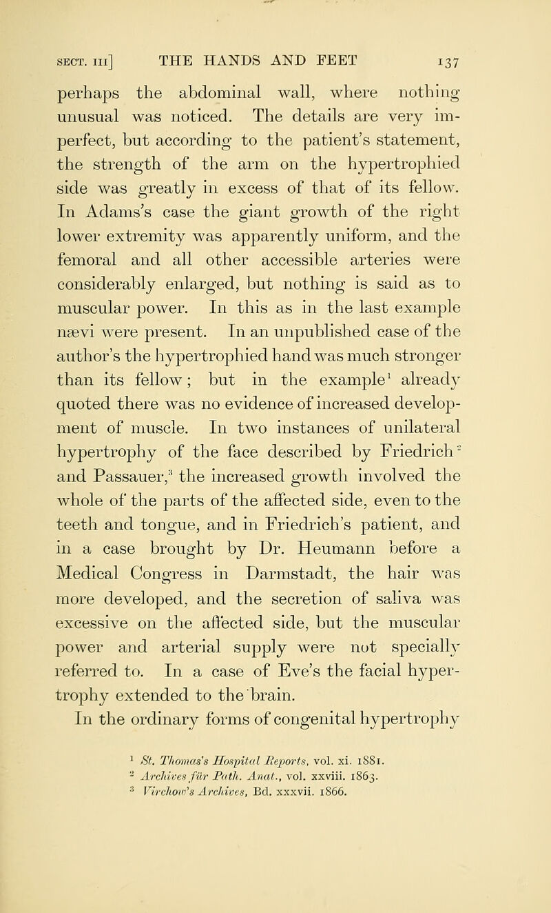 perhaps the abdominal wall, where nothing unusual was noticed. The details are very im- perfect, but according to the patient's statement, the strength of the arm on the hypertrophied side was greatly in excess of that of its fellow. In Adams's case the giant growth of the right lower extremity was apparently uniform, and the femoral and all other accessible arteries were considerably enlarged, but nothing is said as to muscular power. In this as in the last example nsevi were present. In an unpublished case of the author's the hypertrophied hand was much stronger than its fellow; but in the example^ already quoted there was no evidence of increased develop- ment of muscle. In two instances of unilateral hypertrophy of the face described by Friedrich^ and Passauer,'' the increased growth involved the whole of the parts of the affected side, even to the teeth and tongue, and in Friedrich's patient, and in a case brought by Dr. Heumann before a Medical Congress in Darmstadt, the hair was more developed, and the secretion of saliva was excessive on the affected side, but the muscular power and arterial supply were not specially referred to. In a case of Eve's the facial hyper- trophy extended to the brain. In the ordinary forms of congenital hypertrophy ^ St. Thomas's Hospital Reports, vol. xi. 1881.  AreJdves fiir Path. Anat., vol. xxviii. 1863. ^ Virchow''8 Archives, Bd. xxxvii. 1866.