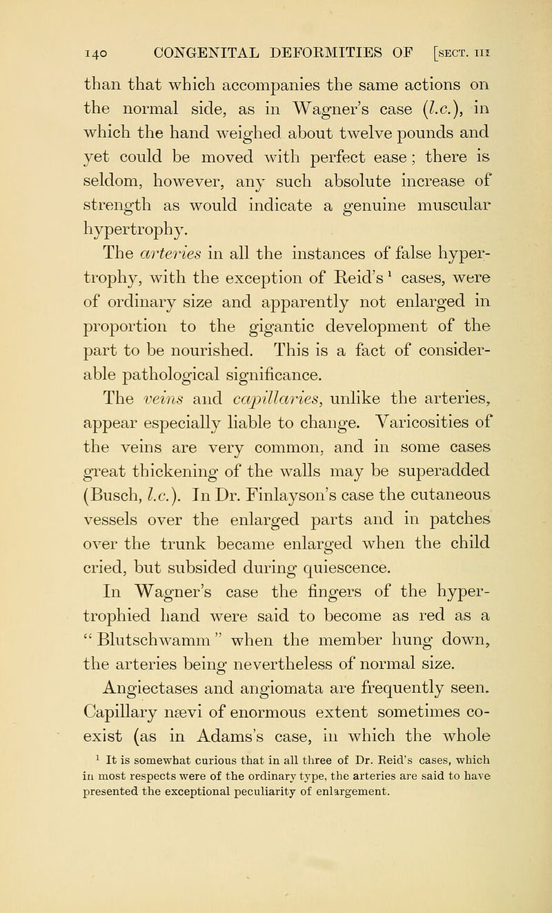 than that which accompanies the same actions on the normal side, as in Wagner's case (I.e.), in which the hand weighed about twelve pounds and yet could be moved with perfect ease; there is seldom, however, any such absolute increase of strength as would indicate a genuine muscular hypertrophy. The arteries in all the instances of false hyper- trophy, with the exception of Reid's ^ cases, were of ordinary size and apparently not enlarged in proportion to the gigantic development of the part to be nourished. This is a fact of consider- able pathological significance. The i^eins and capillaries, unlike the arteries, appear especially liable to change. Varicosities of the veins are very common, and in some cases great thickening of the walls may be superadded (Busch, I.e.). In Dr. Finlayson's case the cutaneous vessels over the enlarged parts and in patches over the trunk became enlarged when the child cried, but subsided during quiescence. In Wagner's case the fingers of the hyper- trophied hand were said to become as red as a  Blutschwamm  when the member hung down, the arteries being nevertheless of normal size. Angiectases and angiomata are frequently seen. Capillary nsevi of enormous extent sometimes co- exist (as in Adams's case, in which the whole ^ It is somewhat curious that in all three of Dr. Eeid's cases, which in most respects were of the ordinary type, the arteries are said to have presented the exceptional peculiarity of enlargement.