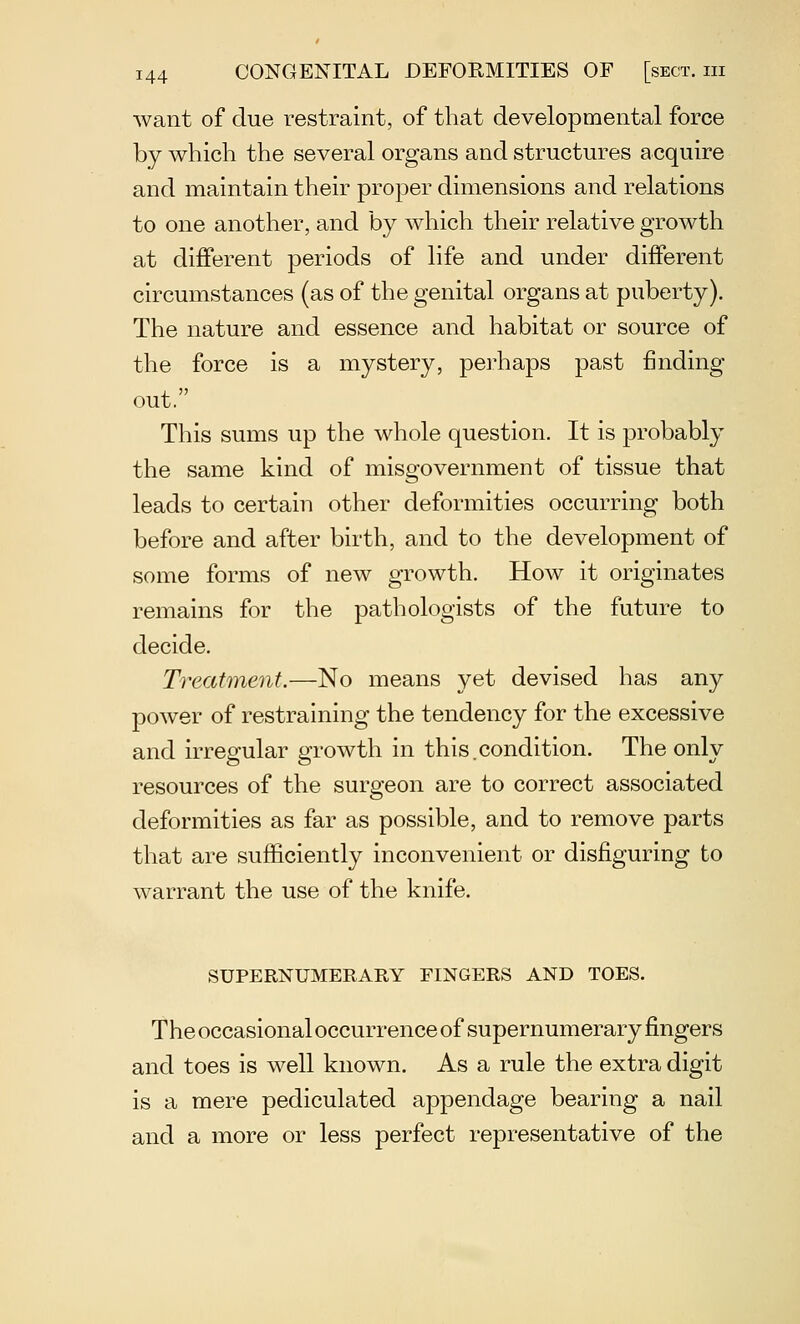 want of clue restraint, of that developmental force by which the several organs and structures acquire and maintain their proper dimensions and relations to one another, and by which their relative growth at different periods of life and under different circumstances (as of the genital organs at puberty). The nature and essence and habitat or source of the force is a mystery, perhaps past finding out. This sums up the whole question. It is probably the same kind of misgovernment of tissue that leads to certain other deformities occurring both before and after birth, and to the development of some forms of new growth. How it originates remains for the pathologists of the future to decide. Treatment.—No means yet devised has any power of restraining the tendency for the excessive and irregular growth in this.condition. The only resources of the surgeon are to correct associated deformities as far as possible, and to remove parts that are sufficiently inconvenient or disfiguring to warrant the use of the knife. SUPERNUMERARY FINGERS AND TOES. The occasional occurrence of supernumerary fingers and toes is well known. As a rule the extra digit is a mere pediculated appendage bearing a nail and a more or less perfect representative of the