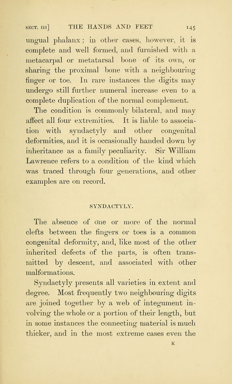 ungual phalanx; in other cases, however, it is complete and well formed, and furnished with a metacarpal or metatarsal bone of its own, or sharing the proximal bone with a neighbouring linger or toe. In rare instances the digits may underg-o still further numeral increase even to a complete duplication of the normal complement. The condition is commonly bilateral, and may affect all four extremities. It is liable to associa- tion with syndactyly and other congenital deformities, and it is occasionally handed down by inheritance as a family peculiarity. Sir William Lawrence refers to a condition of the kind which was traced through four generations, and other examples are on record. SYNDACTYLY. The absence of One or more of the normal clefts between the finders or toes is a common congenital deformity, and, like most of the other inherited defects of the parts, is often trans- mitted by descent, and associated with other malformations. Syndactyly presents all varieties in extent and degree. Most frequently two neighbouring digits are joined together by a web of integument in- volving the whole or a portion of their length, but in some instances the connecting material is much thicker, and in the most extreme cases even the K