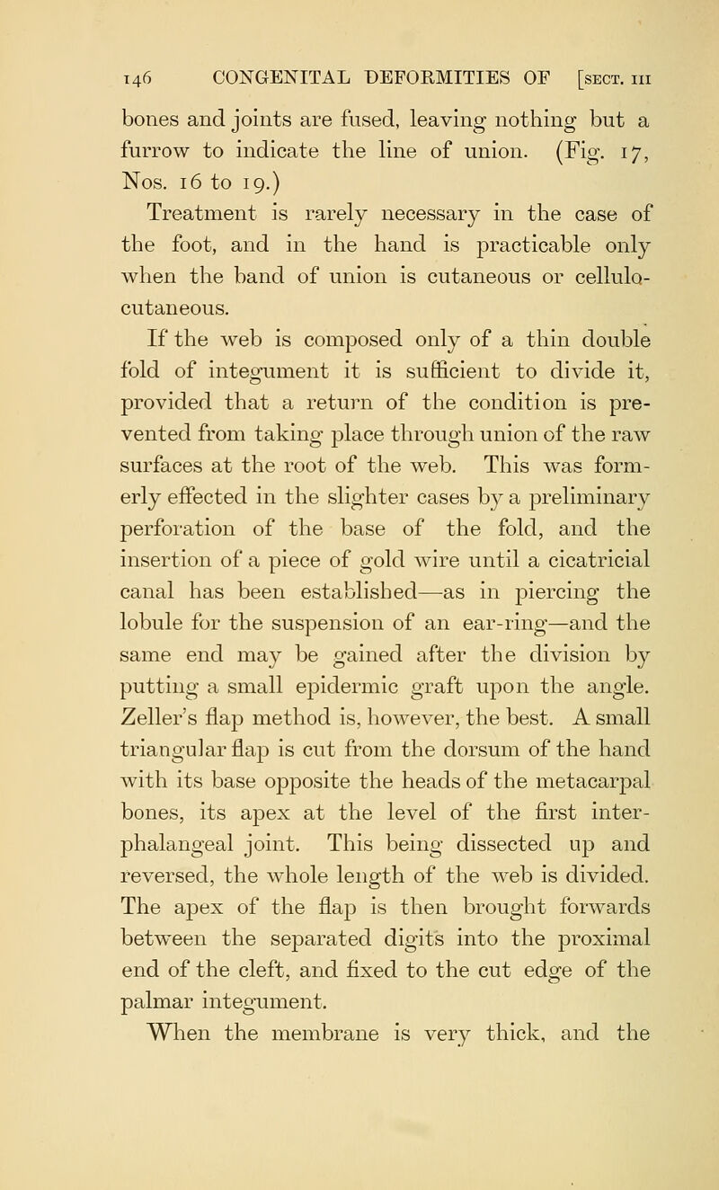 bones and joints are fused, leaving nothing but a furrow to indicate the Une of union. (Fig. 17, Nos. 16 to 19.) Treatment is rarely necessary in the case of the foot, and in the hand is practicable only when the band of union is cutaneous or cellulo- cutaneous. If the web is composed only of a thin double fold of integument it is sufi&cient to divide it, provided that a return of the condition is pre- vented from taking place through union of the raw surfaces at the root of the web. This was form- erly effected in the slighter cases b}^ a preliminary perforation of the base of the fold, and the insertion of a piece of gold wire until a cicatricial canal has been established—as in piercing the lobule for the suspension of an ear-ring—and the same end may be gained after the division by putting a small epidermic graft upon the angle. Zeller's flap method is, however, the best. A small triangular flap is cut from the dorsum of the hand with its base opposite the heads of the metacarpal bones, its apex at the level of the first inter- phalangeal joint. This being dissected up and reversed, the whole length of the web is divided. The apex of the flajD is then brought forwards between the separated digits into the proximal end of the cleft, and fixed to the cut edge of the palmar integument. When the membrane is very thick, and the