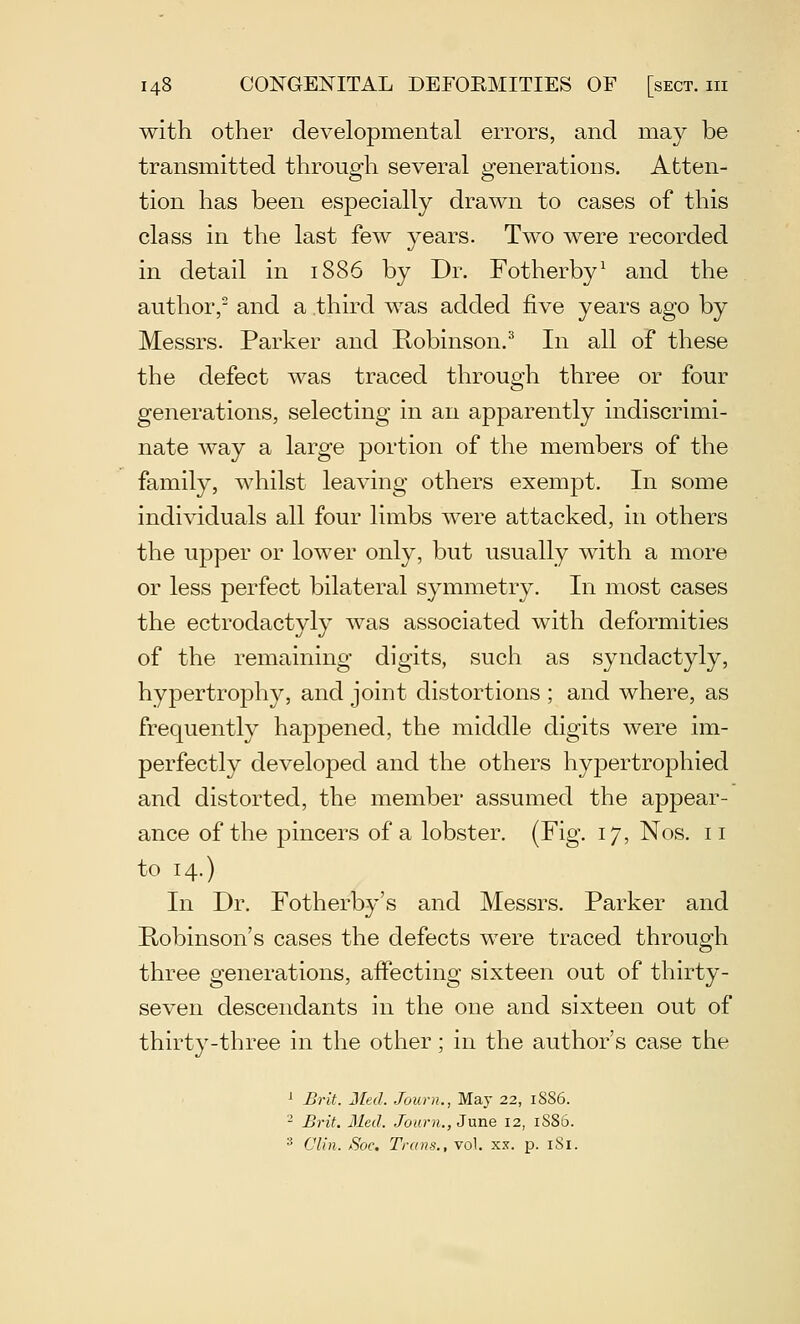with other developmental errors, and may be transmitted through several generations. Atten- tion has been especially drawn to cases of this class in the last few years. Two were recorded in detail in 1886 by Dr. Fotherby^ and the author/ and a third was added five years ago by Messrs. Parker and Robinson.^ In all of these the defect was traced through three or four generations, selecting in an apparently indiscrimi- nate way a large portion of the members of the family, whilst leaving others exempt. In some individuals all four limbs were attacked, in others the upper or lower only, but usually with a more or less perfect bilateral symmetry. In most cases the ectrodactyly was associated with deformities of the remaining digits, such as syndactyly, hypertrophy, and joint distortions ; and where, as frequently happened, the middle digits were im- perfectly developed and the others hypertrophied and distorted, the member assumed the appear- ance of the pincers of a lobster. (Fig. 17, Nos. 11 to 14.) In Dr. Fotherby's and Messrs. Parker and Kobinson's cases the defects were traced through three generations, affecting sixteen out of thirty- seven descendants in the one and sixteen out of thirty-three in the other; in the author's case the >■ Brit. Med. Journ., May 22, 1S86. - Brit. Med. Joarn., June 12, 1S86. ^ din. Soc. Trans., vol. xx. p. 181.