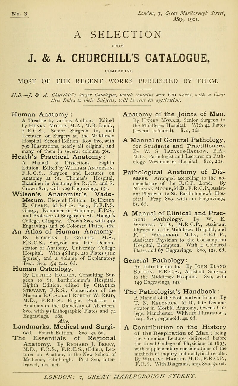 Alay, 1901. A SELECTION FROM J. & A. CHURCHILL'S CATALOGUE, COMPRISING MOST OF THE RECENT WORKS PUBLISHED BY THEM. N.B. —J. &^ A. ChurchilVs larger Catalogue, which contains over 600 zvorks, with a Com- plete Index to their Stihjects, will be sent on application. Human Anatomy : A Treatise by various Authors. Edited by Henry Morris, M.A., M.B. Lond., F. R.C.S., Senior Surgeon to, and Lecturer on Surgery at, the Middlesex Hospital. Second Edition. Roy. 8vo, with 790 Illustrations, nearly all original, and many of them in several colours, 36s. Heath's Practical Anatomy : A Manual of Dissections. Eighth Edition. Edited by William Anderson, F.R.C.S., Surgeon and Lecturer on Anatomy at St. Thomas's Hospital, Examiner in Anatomy for R.C.P. and S. Crown 8vo, with 329 Engravings, 15s. Wilson's Anatomist's Vade- Mecum. Eleventh Edition. By Henry E. Clark, M.R.C.S. Eng., F.F.P.S. Glasg., Examiner in Anatomy, F.P.S., and Professor of Surgery in St. Mungo's College, Glasgow. Crown 8vo, with 492 Engravings and 26 Coloured Plates, l8s. An Atlas of Human Anatomy. By RiCKMAN J. GODLEE, M.S., F.R.C.S., Surgeon and late Demon- strator of Anatomy, University College Hospital. With 48 Imp. 4to Plates (112 figures), and a volume of Explanatory Text. 8vo, ^4 14s. 6d. Human Osteology. By Luther Holden, Consulting Sur- geon to St. Bartholomew's Hospital. Eighth Edition, edited by Charles Stewart, F.R.S., Conservator of the Museum R.C.S., and Robert W. Reid, M.D., F.R.C.S., Regius Professor of Anatomy in the University of Aberdeen. 8vo, v/ith 59 Lithographic Plates and 74 Engravings. i6s. Also. 'Landmarks, Medical and Surgi- cal. Fourth Edition. 8vo, 3s. 6d. The Essentials of Regional Anatomy. By Rk hard J. Berry, M.rx, F.R.S., F.R.C.S., (Edin.), Lec- turer on Anatomy in tlie New School of Medicine, ICdinljurgh. Post 8vo, inter- leaved, IDs. net. Anatomy of the Joints of Man. By Henry Morris, Senior Surgeon to the Middlesex Hospital. With 44 Plates (several coloured). 8vo, i6s. A Manual of General Pathology, for Students and Practitioners. By W. S. Lazarus-Barlow, B.A., M.D., Pathologist and Lecturer on Path- ology, Westminster Hospital. 8vo, 21s. Pathological Anatomy of Dis- eases. Arranged according to the no- menclature of the R.C.P. Lond. By Norman Moore,M.D.,F.R.C.P., Assist- ant Physician to St. Bartholomew's Hos- pital. Fcap. 8vo, with iii Engravings, 8s. 6d. A Manual of Clinical and Prac- tical Pathology. By W. E. Wynter, M.D., M.R.CP., Assistant Physician to the Middlesex Hospital, and F. J. Wethered, M.D., F.R.C.P., Assistant Physician to the Consumption Hospital, Brompton. With 4 Coloured Plates and 67 Engravings. 8vo, 12s. 6d. General Pathology: An Introduction to. By JOHN Bland Sutton, F.R.C.S., Assistant Surgeon to the Middlesex Hospital. 8vo, with 149 Engravings, 14s. The Pathologist's Handbook ; A Manual of the Post-mortem Room. By T. N. Kelynack, M.D., late Demon- strator in Morbid Anatomy, Owens Col- lege, Manchester. With 126 Illu.strations, fcap. 8vo, pegamoid, 4s. 6d. A Contribution to the History of the Respiration of Man ; being the Croonian Lectures delivered before the Koyal College of Physicians in 1895, with supplementary considerations of the methods of in(|uiry and analytical results. By William Makcet, M.D., F.R.C.P., F. R.S. With Di.igrams, imp.Svo, 5s.6d.