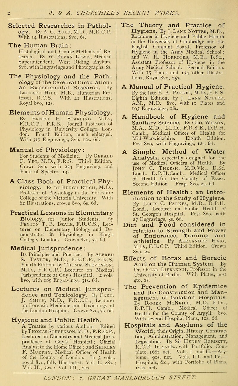 Selected Researches in Pathol- ogy. By A. G. AuLD, M.D., M.R.C.T. With 14 Illustrations, 8vo, 6s. The Human Brain : Histological and Coarse Methods of Re- search. By W. Bevan Lewis, Medical Superintendent, West Riding Asylum, Svo, with Engravings and Photographs, 8s. The Physiology and the Path- ology of the Cerebral Circulation : an Experimental Research. By Leonard Hill, M.B., Hunterian Pro- fessor, R.C.S. With 41 Illustrations, Royal Svo, 12s. Elements of Human Physiology. By Ernest H. Starling, M.D., F.R.C.P., F.R.S., Jodrell Professor of Physiology in University College, Lon- don. Fourth Edition, much enlarged. With 317 Engravings, Svo, 12s. 6d. Manual of Physiology: For Students of Medicine. By Gerald F. Yeo, M.D., F.R.S. Third Edition. | Crown Svo, with 254 Engravings and Plate of Spectra, 14s. A Class Book of Practical Phy- siology. By DE Burgh Birch, M.D., Professor of Phjsiology in the Yorkshire College of the Victoria University. With 62 Illustrations, crown Svo, 6s. 6d, Practical Lessons in Elementary Biology, for Junior Students. By Peyton T. B. Beale, F.R.C.S., Lec- turer on Elementary Biology and De- monstrator in Physiology in King's College, London. Crown Svo, 3s. 6d. Medical Jurisprudence: Its Principles and Practice. By Alfred S. Taylor, M.D., F.R.C.P., F.R.S. Fourth Edition, by Thomas Stevenson, M.D., F.R.C.P., Lecturer on Medical Jurisprudence at Guy's Hospital. 2 vols, Svo, with 1S9 Engravings, 31s. 6d. Lectures on Medical Jurispru- dence and Toxicology. By Fred. J. Smith, M.D., F.R.C.P., Lecturer on Forensic Medicine and Toxicology at the London Hospital. Crown Svo, 7s. 6d. Hygiene and Public Health, A Treatise by various Authors. Edited by Thomas Stevenson, M.D.,F.R.C.P., Lecturer on Chemistry and Medical Juris- prudence at Guy's Hospital; Official Analyst to the Home Office ; and Shirley F. Murphy, Medical Officer of Health of the County of London. In 3 vols., royal Svo, fully Illustrated. Vol. I., 28s.; Vol. IL, 32s. ; Vol. III., 20s. The Theory and Practice of Hygiene. By J.Lane Notter, M.D., Examiner in Hygiene and Public Plealth in the University of Cambridge and the English Conjoint Board, Professor of Hygiene in the Army Medical School; and W. H. Horrocks, M.B., B.Sc, Assistant Professor of Hygiene in the Army Medical School. Second Edition. With 15 Plates and 134 other lUustra tions, Royal Svo, 25s. A Manual of Practical Hygiene. By the late E. A. Parkes, M.D., F.R.S. Eighth Edition, by J. Lane Notter, A.M., M.D. Svo, with 10 Plates and 103 Engravings, iSs. A Handbook of Hygiene and Sanitary Science. By Geo. Wilson, M.A., M.D., LL.D., F.R.S.E., D.P.H. Camb., Medical Officer of Health for Mid-Warwickshire. Eighth Edition. Post Svo, with Engravings, 123. 6d. A Simple Method of Water Analysis, especially designed for the use of Medical Officers of Health. By John C. Thresh, M.D.Vic, D.Sc. Lond., D.P.H.Camb., Medical Officer of Health for the County of Essex. Second Edition. Fcap. Svo, 2s. 6d. Elements of Health : an Intro- duction to the Study of Hygiene. By Louis C. Parkes, M.D., D.P.H. Lend., Lecturer on Public Health at: St. George's Hospital. Post Svo, with 27 Engravings, 3s. 6d. Diet and Food considered in relation to Strength and Power of Endurance, Training and Athletics. By Alexander Haig, M.D.,F.R.C.P. Third Edition. Crown Svo, 2S. Effects of Borax and Boracic Acid on the Human System. By Dr. Oscar Liebreich, Professor in the University of Berlin. With Plates, post 4to, 2S. The Prevention of Epidemics and the Construction and Man- agement of Isolation Hospitals, By Roger McNeill, M.D. Edin., D.P.H. Camb., Medical Officer of Health for the County of Argyll. Svo. With several Hospital Plans, los. 6d. Hospitals and Asylums of the World; their Origin, History, Construc- tion, Administration, Management, and Legislation. By Sir Henry Burdett, K.C.B. In 4 vols., with Portfolio. Com- plete, i6Ss. net. Vols. I. and II.—Asy- lums : 90s. net. Vols. HI. and IV.— Hospitals, &c., with Portfoho of Plans, 12OS. net.