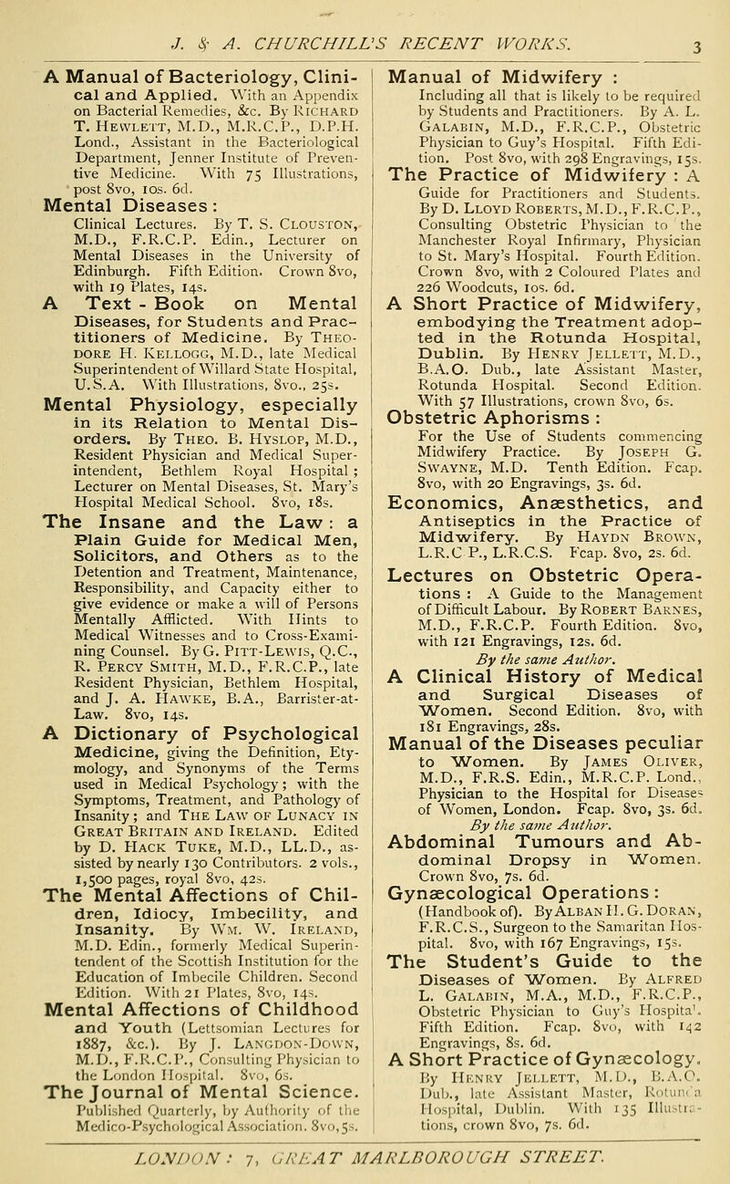 A Manual of Bacteriology, Clini- cal and Applied. With an Appendix on Bacterial Remedies, &c. By Richard T. Hewlett, M.D., M.R.C.P., D.P.H. Lond., Assistant in the Bacteriological Department, Jenner Institute of Preven- tive Medicine. With 75 Illustrations, post 8vo, los. 6d. Mental Diseases: Clinical Lectures. By T. S. Clouston,- M.D., F.R.C.P. Edin., Lecturer on Mental Diseases in the University of Edinburgh. Fifth Edition. Crown 8vo, with 19 Plates, 14s. A Text - Book on Mental Diseases, for Students and Prac- titioners of Medicine. By Theo- dore H. Kellogg, M.D., late Medical Superintendent of Willard State Hospital, U.S.A. With Illustrations, 8vo., 25s. Mental Physiology, especially in its Relation to Mental Dis- orders. By Theo. B. Hyslop, M.D., Resident Physician and Medical Super- intendent, Bethlem Royal Hospital ; Lecturer on Mental Diseases, St. Mary's Hospital Medical School. 8vo, i8s. The Insane and the Law: a Plain Guide for Medical Men, Solicitors, and Others as to the Detention and Treatment, Maintenance, Responsibility, and Capacity either to give evidence or make a will of Persons Mentally Afflicted. With Hints to Medical Witnesses and to Cross-Exami- ning Counsel. ByG. Pitt-Lewis, Q.C, R. Percy Smith, M.D., F.R.C.P., late Resident Physician, Bethlem Hospital, and J. A. PIawke, B.A., Barrister-at- Law. 8vo, 14s. A Dictionary of Psychological Medicine, giving the Definition, Ety- mology, and Synonyms of the Terms used in Medical Psychology; with the Symptoms, Treatment, and Pathology of Insanity ; and The Law of Lunacy in Great Britain and Ireland. Edited by D. PIack Tuke, M.D., LL.D., as- sisted by nearly 130 Contributors. 2 vols., 1,500 pages, royal 8vo, 42s. The Mental Affections of Chil- dren, Idiocy, Imbecility, and Insanity. By Wm. W. Ireland, M.D. Edin., formerly Medical Superin- tendent of the Scottish Institution for the Education of Imbecile Children. Second Edition. With 21 Plates, 8vo, 14s. Mental Affections of Childhood and Youth (Lettsomian Lectures for 1887, &c.). By J. Langdon-Dovvn, M.D., F.R.C.P., Consulting Physician to the London Hospital. 8vo, 6s. The Journal of Mental Science. Published Quarterly, by Authority of the Medico-Psychological A.s.sociation. 8vo,5s. Manual of Midwifery : Including all that is likely to be required by Students and Practitioners. By A. L. Galabin, M.D., F.R.C.P., Obstetric Physician to Guy's Hospital. Fifth Edi- tion. Post 8vo, with 298 Engravings, 15s. The Practice of Midwifery : A Guide for Practitioners and Students. By D. Lloyd Roberts, M.D., F.R.C.P., Consulting Obstetric Physician to the Manchester Royal Infirmary, Physician to St. Mary's Hospital. Fourth Edition. Crown 8vo, with 2 Coloured Plates and 226 Woodcuts, los. 6d. A Short Practice of Midwifery, embodying the Treatment adop- ted in the Rotunda Hospital, Dublin. By Henry Jellett, M.D., B.A.O. Dub., late Assistant Master, Rotunda Hospital. Second Edition. With 57 Illustrations, crown Svo, 6s. Obstetric Aphorisms : For the Use of Students commencing Midwifery Practice. By Joseph G. Swayne, M.D. Tenth Edition. Fcap. 8vo, with 20 Engravings, 3s. 6d. Economics, Anaesthetics, and Antiseptics in the Practice of Mld^wifery. By Haydn Brown, L.R.C P., L.R.C.S. Fcap. 8vo, 2s. 6d. Lectures on Obstetric Opera- tions : A Guide to the Management of Difficult Labour. By Robert Barnes, M.D., F.R.C.P. Fourth Edition. 8vo, with 121 Engravings, 12s. 6d. By the same Author. A Clinical History of Medical and Surgical Diseases of Women. Second Edition. Svo, with 181 Engravings, 28s. Manual of the Diseases peculiar to Women. By James Oliver, M.D., F.R.S. Edin., M.R.C.P. Lond., Physician to the Hospital for Diseases of Women, London. Fcap. 8vo, 3s. 6d. By the same Author. Abdominal Tumours and Ab- dominal Dropsy in Women. Crown Svo, 7s. 6d. Gynaecological Operations: (Handbook of). By Alban II. G. Dor an , F.R.C.S., Surgeon to the Samaritan Hos- pital. Svo, with 167 Engravings, 153. The Student's Guide to the Diseases of Women. By Alfred L. Galabin, M.A., M.D., F.R.C.P., Obstetric Physician to Guy's Hospita'. Fifth Edition. Fcap. 8vo, with 142 Engravings, Ss. 6d. A Short Practice of Gynaecology, By IlKNRY Jici.lett, M.I)., H.A.O. Dub., late Assistant Master, RoluiK'a Hospital, Dublin. With 135 Illustra- tions, crown Svo, 7s. 6d.