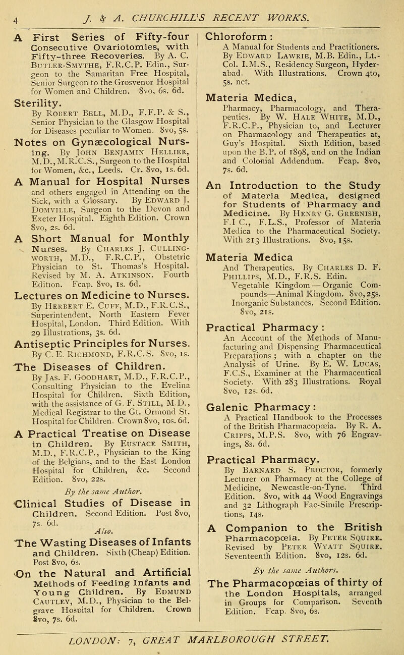 A First Series of Fifty-four Consecutive Ovariotomies, with Fifty-three Recoveries. By A. C. Butler-Smythe, F.R.C.P. Edin., Sur- geon to the Samaritan Free Hospital, Senior Surgeon to the Grosvenor Hospital for Women and Children. 8vo, 6s. 6d. Sterility. By Robert Bell, M.D., F.F.P. & S., Senior Physician to the Glasgow Hospital for Diseases peculiar to Women. 8vo, 5s. Notes on Gynaecological Nurs- ing. Bv ToHN Benjamin Hellier, M.D.,M.'R.'C.S., Surgeon to the Hospital for Women, &c., Leeds. Cr. 8vo, is. 6d. A Manual for Hospital Nurses and others engaged in Attending on the Sick, with a Glossary. By Edw.^rd J. DOMViLLE, Surgeon to the Devon and Exeter Hospital. Eighth Edition. Crown 8vo, 2s. 6d. A Short Manual for Monthly -. Nurses. By Charles J. Culling- WORTH, M.D., F.R.C.P., Obstetric Physician to St. Thomas's Hospital. Revised by M. A. Atkinson. Fourth Edition. Fcap. 8vo, is. 6d. Lectures on Medicine to Nurses. By Herbert E. Cuff, M.D., F.R.C.S., Superintendent, North Eastern Fever Hospital, London. Third Edition. With 29 Illustrations, 3s. 6d. Antiseptic Principles for Nurses. By C. E. Richmond, F.R.C.S. Svo, is. The Diseases of Children. By JAS. F. GOODHART, M.D., F.R.C.P., Consulting Physician to the Evelina Hospital for Children. Sixth Edition, with the assistance of G. F. Still, M.D., Medical Registrar to the Gt. Ormond St. Hospital for Children. Crown Svo, ids. 6d. A Practical Treatise on Disease in Children. By Eustace Smith, M.D., F.R.C.P., Physician to the King of the Belgians, and to the East London Hospital for Children, &c. Second Edition. Svo, 22s. By the same Author. Clinical Studies of Disease in Children. Second Edition. Post Svo, 7s. 6d. Also. The Wasting Diseases of Infants and Children. Sixth (Cheap) Edition. Post Svo, 6s. On the Natural and Artificial Methods of Feeding Infants and Young Children. By Edmund Cautley, M.D., Physician to the Bel- grave Hospital for Children. Crown Svo, 7s. 6d. Chloroform: A Manual for Students and Practitioners. By Edward Lawrie, M.B. Edin., Lt.- Col. LM.S., Residency Surgeon, Hyder- abad. With Illustrations. Crown 4to, 5s. net. Materia Medica, Pharmacy, Pharmacology, and Thera- peutics. By W. Hale White, M.D., F.R.C.P., Physician to, and Lecturer on Pharmacology and Therapeutics at, Guy's Hospital. Sixth Edition, based upon the B.P. of 1898, and on the Indian and Colonial Addendum. Fcap. Svo, 7s. 6d. An Introduction to the Study of Materia Medica, designed for Students of Pharmacy and Medicine. By Henry G. Greenish, F.I C, F.L.S., Professor of Materia Medica to the Pharmaceutical Society. With 213 Illustrations. Svo, 155. Materia Medica And Therapeutics. By Charles D. F. Phillips, M.D., F.R.S. Edin. Vegetable Kingdom — Organic Com- pounds—Animal Kingdom. Svo, 25s. Inorganic Substances. Second Edition. Svo, 21s. Practical Pharmacy : An Account of the Methods of Manu- facturing and Dispensing Pharmaceutical Preparations ; with a chapter on the Analysis of Urine. By E. W. Lucas, F.C.S., Examiner at the Pharmaceutical Society. With 2S3 Illustrations. Royal Svo, I2S. 6d. Galenic Pharmacy: A Practical Handbook to the Processes of the British Pharmacopoeia. By R. A. Cripps, M.P.S. Svo, with 76 Engrav- ings, Ss. 6d. Practical Pharmacy. By Barnard S. Proctor, formerly Lecturer on Pharmacy at the College of Medicine, Newcastle-on-Tyne, Third Edition. Svo, with 44 Wood Engravings and 32 Lithograph Fac-Simile Prescrip- tions, 14s. A Companion to the British Pharmacopoeia. By Peter Squire. Revised by Peter Wyatt Squire. Seventeenth Edition. Svo, 12s. 6d. By the same Authors. The Pharmacopoeias of thirty of the London Hospitals, arranged in Groups for Comparison. .Seventh Edition. Fcap. Svo, 6s.