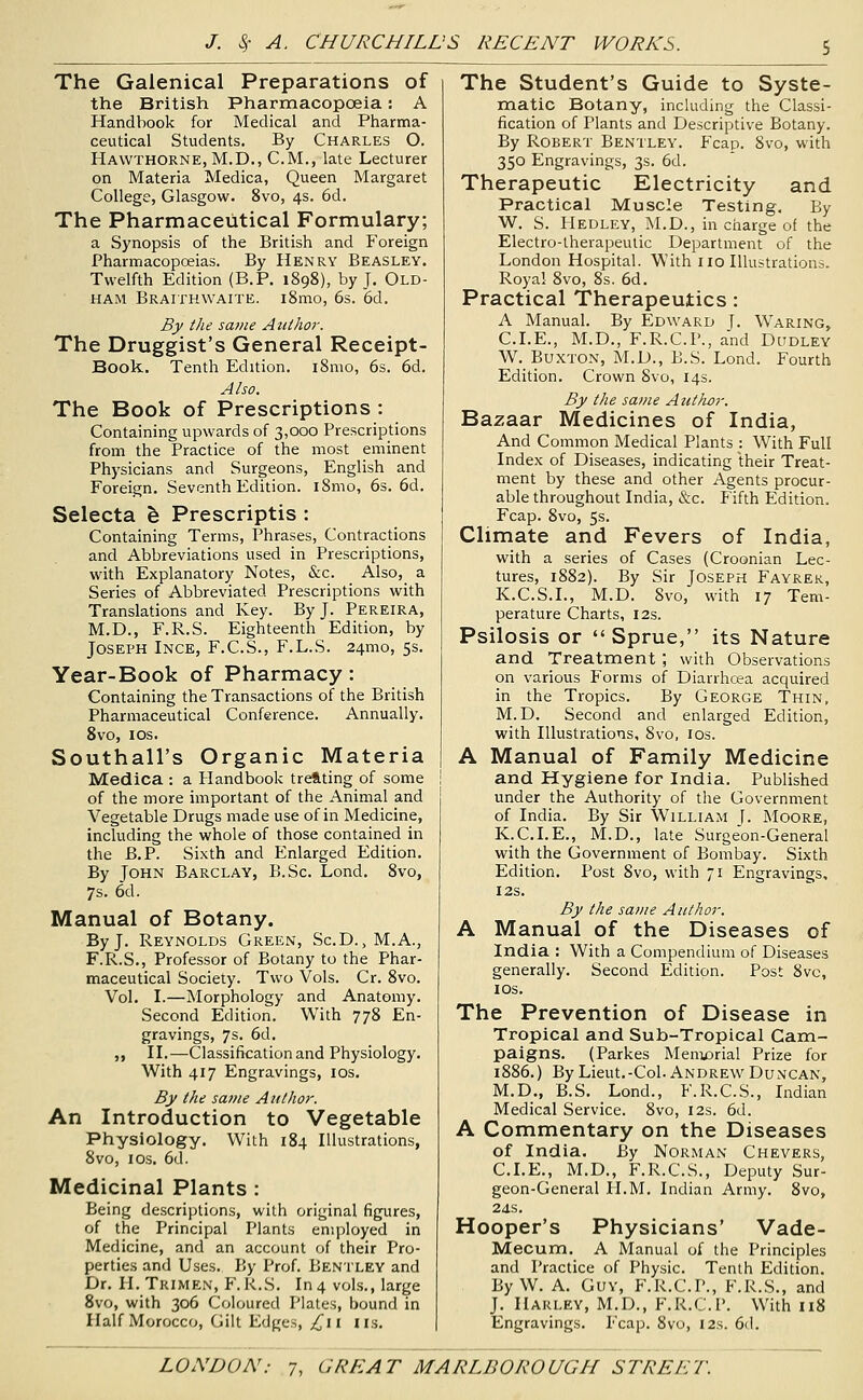 The Galenical Preparations of the British Pharmacopoeia: A Handbook for Medical and Piiarma- ceutical Students. By Charles O. Hawthorne, M.D., CM., late Lecturer on Materia Medica, Queen Margaret College, Glasgow. 8vo, 4s. 6d, The Pharmaceutical Formulary; a Synopsis of the British and Foreign Pharmacopceias. By Henry Beasley. Twelfth Edition (B.P. 1898), by J. Old- ham Braithwaite. i8mo, 6s. 6d. By the same Atithor. The Druggist's General Receipt- Book. Tenth Edition. i8mo, 6s. 6d. Also. The Book of Prescriptions : Containing upwards of 3,000 Prescriptions from the Practice of the most eminent Physicians and Surgeons, English and Foreign, Seventh Edition. i8mo, 6s. 6d. Selecta fe Prescriptis : Containing Terms, Phrases, Contractions and Abbreviations used in Prescriptions, with Explanatory Notes, &c. Also, a Series of Abbreviated Prescriptions with Translations and Key. By J. Pereira, M.D., F.R.S. Eighteenth Edition, by Joseph Ince, F.C.S., F.L.S. 24mo, 5s. Year-Book of Pharmacy : Containing the Transactions of the British Pharmaceutical Conference. Annually. 8vo, los. Southall's Organic Materia Medica : a Handbook treating of some of the more important of the Animal and Vegetable Drugs made use of in Medicine, including the whole of those contained in the B.P. Sixth and Enlarged Edition. By John Barclay, B.Sc. Lond, 8vo, 7s. 6d. Manual of Botany. By J, Reynolds Green, Sc.D., M.A., F.R.S., Professor of Botany to the Phar- maceutical Society. Two Vols. Cr. 8vo. Vol. I.—Morphology and Anatomy. Second Edition. With 778 En- gravings, 7s. 6d. ,, II.—Classification and Physiology. With 417 Engravings, los. By the same Atithor. An Introduction to Vegetable Physiology. With 184 Illustrations, 8vo, I OS. 6d. Medicinal Plants : Being descriptions, with original figures, of the Principal Plants employed in Medicine, and an account of their Pro- perties and Uses. By Prof. Bentley and Dr. H. Trimen, F. K.S. In 4 vols., large 8vo, with 306 Coloured Plates, bound in Half Morocco, Gilt Edges, ^ii lis. The Student's Guide to Syste- matic Botany, including the Classi- fication of Plants and Descriptive Botany. By Robert Bentley. Fcap. 8vo, with 350 Engravings, 3s. 6d. Therapeutic Electricity and Practical Muscle Testing. By W. S. Hedley, M.D., in charge of the Electro-therapeutic Department of the London Hospital. With no Illustrations. Royal 8vo, 8s. 6d. Practical Therapeutics: A Manual. By Edward J. Wearing, CLE., M.D., F.R.C.P., and Dudley W. Buxton, M.D., B.S. Lond. Fourth Edition. Crown Svo, 14s. By the same Author. Bazaar Medicines of India, And Common Medical Plants : With Full Index of Diseases, indicating their Treat- ment by these and other Agents procur- able throughout India, &c. Fifth Edition. Fcap. 8vo, 5s. Climate and Fevers of India, with a series of Cases (Croonian Lec- tures, 1882). By Sir Joseph Fayrer, K.C.S.I., M.D. 8vo, with 17 Tem- perature Charts, 12s. Psilosis or Sprue, its Nature and Treatment , with Observations on various Forms of Diarrhoea acquired in the Tropics. By George Thin, M.D. Second and enlarged Edition, with Illustrations, Svo, los. A Manual of Family Medicine and Hygiene for India. Published under the Authority of the Government of India. By Sir William f. Moore, K.C.LE., M.D., late Surgeon-General with the Government of Bombay. Sixth Edition. Post 8vo, with 71 Engravings, I2S. By the same Author. A Manual of the Diseases of India : With a Compendium of Diseases generally. Second Edition. Post 8vc, los. The Prevention of Disease in Tropical and Sub-Tropical Cam- paigns. (Parkes Memorial Prize for 1886.) By Lieut.-Col. Andrew Duncan, M.D., B.S. Lond., F.R.C.S., Indian Medical Service. Svo, 12s. 6d. A Commentary on the Diseases of India. By Norman Chevers, CLE., M.D., F.R.C.S., Deputy Sur- geon-General H.M. Indian Army. Svo, 24S. Hooper's Physicians' Vade- Mecum. A Manual of the Principles and Practice of Phy.sic. Tenth Edition. By W. A. Guy, F.R.CP., F.R.S., and J. Harley, M.D., F.R.CP. With 118 Engravings. Fcap. Svo, 12s. (i(\.