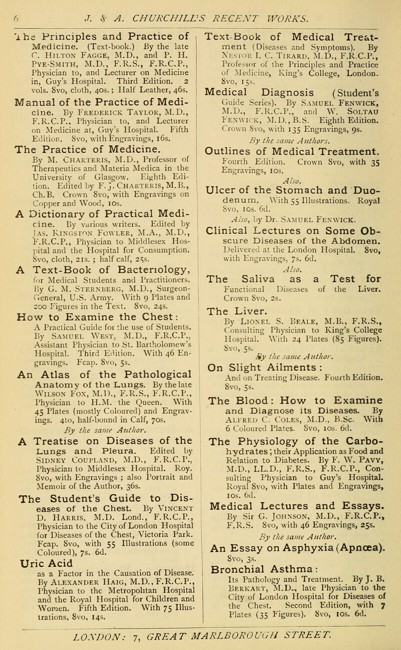 'ihe Principles and Practice of Medicine. (Text-book.) By the late r. Hilton Fagge, M.D., and P. H. Pye-Smith, M.D., F.R.S., F.R.C.P., Physician to, and Lecturer on Medicine in, Guy's Hospital. Third Edition. 2 vols. 8vo, cloth, 40s.; Half Leather, 46s. Manual of the Practice of Medi- cine. By Frederick Taylor, M.D., F.R.C.P., Physician to, and Lecturer on Medicine at, Guy's Hospital. Fifth Edition. Svo, with Engravings, l6s. The Practice of Medicine. By M. Charteris, M.D., Professor of Therapeutics and Materia Medica in the University of Glasgow. Eijihth Edi- tion. Edited by F. j. Charteris, M.B., Ch.B. Crown 8vo, with Engravings on Copper and Wood, lOs. A Dictionary of Practical Medi- cine. By various writers. Edited by Ias. Kingston Fowler, M.A., M.D., F.R.C.P., Physician to Middlesex Hos- ! pital and the Hospital for Consumption. \ 8vo, cloth, 21S. ; half calf, 2t;s. A Text-Book of Bacteriology, for Medical Students and Practitioners. By G. M. Sternberg, M.D., Surgeon- •General, U.S. Army. With 9 Plates and 200 Figures in the Text. 8vo, 24s. How to Examine the Chest: A Practical Guide for the use of Students. By Samuel West, M.D., F.R.C.P., Assistant Physician to St. Bartholomew's Hospital. Third Edition. With 46 En- gravings. Fcap. 8vo, 5s. An Atlas of the Pathological Anatomy of the Lungs. By the late Wilson Fox, M.D., F.R.S., F.R.C.P., Physician to H.M. the Queen. With 45 Plates (mostly Coloured) and Engrav- ings. 410, half-bound in Calf, 70s. By the same Aiitlior. A Treatise on Diseases of the Lungs and Pleura. Edited by Sidney Coupland, M.D., F.R.C.P., Physician to Middlesex Hospital. Roy. 8vo, with Engravings ; also Portrait and Memoir of the Author, 36s. The Student's Guide to Dis- eases of the Chest. By Vincent D. Harris, M.D. Lond., F.R.C.P., Physician to the City of London Hospital for Diseases of the Chest, Victoria Park. Fcap. Svo, with 55 Illustratioris (some Coloured), 7s. 6d. Uric Acid as a Factor in the Causation of Disease. By Alexander Haig, M.D., F.R.C.P., Physician to the Metropolitan Hospital and the Royal Hospital for Children and Women. Fifth Edition, With 75 lUus- Irations, Svo, 14s. Text-Book of Medical Tres^t- ment (Diseases and Symptoms). By Nestor L C. Tirard, M.D., F.R.C.P., Professor of the Principles and Practice of ^Medicine, King's College, London. Svo, 15s. Medical Diagnosis (Student's Guide Series). By Samuel Fenwick, M.D., F.R.C.P., and W. Soltau Fenwick, M.D.,B.S. Eighth Edition. Crown Svo, with 135 Engravings, 9s. By the same Authors. Outlines of Medical Treatment. Fourth Edition. Crown Svo, with 35 Engravings, los. Also. Ulcer of the Stomach and Duo- denum, ^Vith 55 Illustrations. Royal Svo, IDS. 6d. Also, by Dr. S.amuel Fenwick. Clinical Lectures on Some Ob- scure Diseases of the Abdomen. Delivered at the London Hospital. Svo, with Engravings, 7s. 6d. Also. The Saliva as a Test for Functional Diseases of the Liver. Crown Svo, 2s. The Liver. By Lionel S. BeAle, M.B., F.R.S,, Consulting Physician to King's College Hospital. With 24 Plates (85 Figures). Svo, 5s. Sy the savie Author. On Slight Ailments : And on Treating Disease. Fourth Edition. Svo, 5s. The Blood: How to Examine and Diagnose its Diseases. By Alfred C. Coles, M.D., B.Sc. With 6 Coloured Plates. Svo, los. 6d. The Physiology of the Carbo- hydrates ; their Application as Food and Relation to Diabetes. By F. W. Pavy, M.D., LL.D., F.R.S., F.R.C.P., Con- sulting Physician to Guy's Hospital. Royal Svo, with Plates and Engravings, los. 6d. Medical Lectures and Essays. By Sir G. Johnson, M.D., F.R.C.P., F.R.S, Svo, with 46 Engravings, 25s. By the same Author, An Essay on Asphyxia (Apncea). Svo, 3s. Bronchial Asthma: Its Pathology and Treatment. By J. B. Berk art, M.D.^ late Physician to the City of London Hospital for Diseases of the Chest, Second Edition, with 7 Plates (35 Figures), Svo, los. 6d,