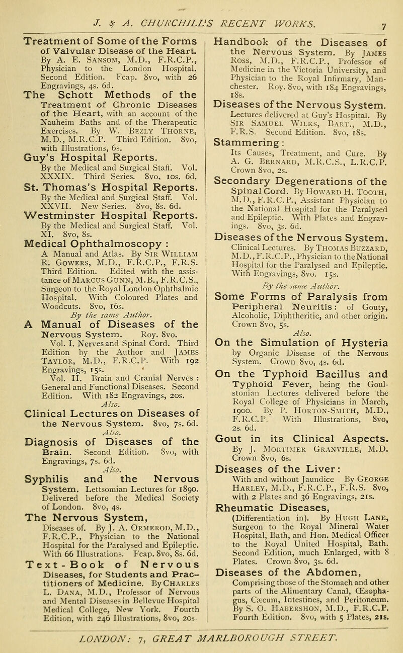 Treatment of Some of the Forms of Valvular Disease of the Heart. By A. E. Sansom, M.D., F.R.C.P., Physician to the London Hospital. Second Edition. Fcap. 8vo, with 26 Engravings, 4s. 6d. The Schott Methods of the Treatment of Chronic Diseases of the Heart, with an account of the Nauheim Baths and of the Therapeutic Exercises. By W. Bezly Thorne, M.D., M.R.C.P. Third Edition. 8vo, with Illustrations, 6s. Guy's Hospital Reports, By the Medical and Surgical Staff. Vol. XXXIX. Third Series. 8vo, ids, 6d. St. Thomas's Hospital Reports. By the Medical and Surgical Staff. Vol. XXVII. New Series. 8vo, 8s. 6d. ■Westmiiister Hospital Reports. By the Medical and Surgical Staff. Vol. XI. 8vo, 8s. Medical Ophthalmoscopy : A Manual and Atlas. By Sir William R. Cowers, M.D., F.R.C.P., F.R.S. Third Edition. Edited with the assis- tance of Marcus Cunn, M.B.,F.R.C.S., Surgeon to the Royal London Ophthalmic Hospital. With Coloured Plates and Woodcuts. 8vo, 16s. By the same Author. A Manual of Diseases of the Nervous System. Roy. 8vo. Vol. I. Nerves and Spinal Cord. Third Edition by the Author and James Taylor, M.D., F.R.C.P. With 192 Engravings, 15s. Vol. II. Brain and Cranial Nerves : General and Functional Diseases. Second Edition. With 182 Engravings, 20s. Also. Clinical Lectures on Diseases of the Nervous System. 8vo, 7s. 6d. Also. Diagnosis of Diseases of the Brain. Second Edition. 8vo, with Engravings, 7s. 6d. Also. Syphilis and the Nervous System. Lettsomian Lectures for 1890. Delivered before the Medical Society of London. 8vo, 4s. The Nervous System, Diseases of. By J. A. Ormerod, M.D,, F.R.C.P., Physician to the National Hospital for the Paralysed and Epileptic. With 66 Illustrations. Fcap. 8vo, 8s. 6d. Text-Book of Nervous Diseases, for Students and Prac- titioners of Medicine. ByCHAkLES L. Dana, M.D., Professor of Nervous and Mental Diseases in Bellevue Hospital Medical College, New York. Fourth Edition, with 246 Illustrations, 8vo, 20s. Handbook of the Diseases of the Nervous System. By James Ross, M.D., F.R.C.P., Professor of Medicine in the Victoria University, and Physician to the Royal Infirmary, Man- chester. Roy. 8vo, with 184 Engravings, 18s. Diseases of the Nervous System. Lectures delivered at Guy's Hospital. By Sir Samuel Wilks, Bart., M.D., F.R.S. Second Edition. 8vo, i8s. Stammering: Its Causes, Treatment, and Cure. By A. G. Bernard, M.R.C.S., L.R.C.P. Crown 8vo, 2s. Secondary Degenerations of the spinal Cord. By Howard H. Tooth, M.D., F.R.C.P., Assistant Physician to the National Hospital for the Paralysed and Epileptic. With Plates and Engrav- ings. 8vo, 3s. 6d. Diseases of the Nervous System. Clinical Lectures. By Thomas Buzzard, M. D., F. R. C. P., Physician to the National Hospital for the Paralysed and Epileptic. With Engravings, 8vo. 15s. By the same Author. Some Forms of Paralysis from Peripheral Neuritis: of Gouty, Alcoholic, Diphtheritic, and other origin. Crown 8vo, 5s. Also. On the Simulation of Hysteria by Organic Disease of the Nervous System. Crown 8vo, 4s. 6d. On the Typhoid Bacillus and Typhoid Fever, being the Goul- stonian Lectures delivered before the Royal College of Physicians in March, 1900. By P. Horton-Smith, M.D., F.R.C.P. With Illustrations, 8vo, 2s. 6d. Gout in its Clinical Aspects. By J. Mortimer Granville, M.D. Crown 8vo, 6s. Diseases of the Liver: With and without Jaundice By George Harley, M.D., F.R.C.P., F.R.S. 8vo, with 2 Plates and 36 Engravings, 21s. Rheumatic Diseases, (Differentiation in). By Hugh Lane, Surgeon to the Royal Mineral Water Hospital, Bath, and Hon. Medical Officer to the Royal United Hospital, Bath. Second Edition, much Enlarged, with 8 Plates. Crown Svo, 3s. 6d. Diseases of the Abdomen, Comprising those of the .Stomach and other parts of the Alimentary Canal, Oesopha- gus, Cctcum, Intestines, and Peritoneum. By S. O. Haijershon, M.D., F.R.C.P. Fourth Edition. Svo, with 5 Plates, 2is.
