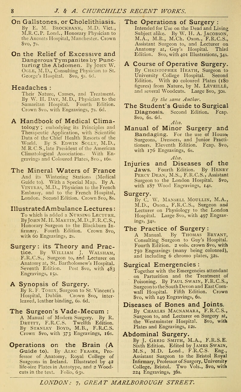 On Gallstones, or Cholelithiasis. By E. M. Brockbank, M.D. Vict., M.R.C.P. Lond., Honorary Physician to the Ancoats Hospital, Manchester. Crown 8vo, 7s. On the Relief of Excessive and Dangerous Tympanites by Punc- turing the Abdomen. By John W. Ogle, M.D., Consulting Physician to St. George's Hospital. 8vo, 5s. 6d. Headaches : Their Nature, Causes, and Treatment. By W. H. Day, M.D., Physician to the Samaritan Hospital. Fourth Edition. Crown 8vo, with Engravings, 7s. 6d. A Handbook of Medical Clima- tology ; embodying its Principles and Therapeutic Application, with Scientific Data of the Chief Health Resorts of the World. By S. Edwin Solly, M.D., M.R.C.S.,late President of the American Climatological Association. With En- gravings and Coloured Plates, 8vo., i6s. The Mineral Waters of France And its Wintering Stations (Medical Guide to). With a Special Map. By A. ViNTRAS, M.D., Physician to the French Embassy, and to the French Hospital, London. Second Edition, Crown 8vo, 8s. IllustratedAmbulance Lectures: To which is added a Nursing Lecture. By JohnM. H. Martin, M.D.,F.R.C.S., Honorary Surgeon to the Blackburn In- firmary. Fourth Edition. Crown 8vo, with 60 Engravings, 2s. Surgery: its Theory and Prac- tice. By William J. Walsham, F.R.C.S., Surgeon to, and Lecturer on Anatomy at, St. Bartholomew's Hospital. Seventh Edition. Post 8vo, with 483 Engravings, 15s. A Synopsis of Surgery. By R. F. ToHiN, Surgeon to St. Vincent's Hospital, Dublin. Crown 8vo, inter- leaved, leather binding, 6s. 6d. The Surgeon's Vade-Mecum : A Manual of Modern Surgery. By R. Druitt, F.R.C.S. Twelfth Edition. By Stanley Boyd, M.B., F.R.C.S. Crown 8vo, with 373 Engravings, i6s. Operations on the Brain (A Gruide to). By Alec P'raser, Pro- fessor of Anatomy, Royal College of Surgeons in Ireland. Illustrated by 42 life-size Plates in Autotype, and 2 Wood- cuts in the text. Folio, 63s. The Operations of Surgery : Intended for Use on the Dead and Living Subject alike. By W. H. A. Jacobson, M.A., M.B., M.Ch. Oxon., F.R.C.S., Assistant Surgeon to, and Lecturer on Anatomy at, Guy's Hospital. Third Edition. 8vo, with 401 Illustrations, 34s. A Course of Operative Surgery. By Christopher Heath, Surgeon to University College Hospital. Second Edition. With 20 coloured Plates (i8q figures) from Nature, by M. Leveille, and several Woodcuts. Large 8vo, 30s. By the iame Author. The Student's Guide to Surgical Diagnosis. Second Edition. Fcap. 8vo, 6s. 6d. Also. Manual of Minor Surgery and Bandaging. For the use of House^ Surgeons, Dressers, and Junior Practi- tioners. Eleventh Edition. Fcap. 8vo, with 176 Engravings, 6s. Also. Injuries and Diseases of the Jaws. Fourth Edition. By Henry Percy Dean, M.S., F.R.C.S., Assistant Surgeon to the London Hospital. 8vo, with 187 Wood Engravings, 14s. Surgery. By C. W. Mansell Moullin, M.A,, M.D., Oxon., F.R.C.S., Surgeon and Lecturer on Physiology to the London Hospital. Large 8vo, with 497 Engrav- ings, 34s. The Practice of Surgery: A Manual. By Thomas Bryant, Consulting Surgeon to Guy's Hospital. Fourth Edition. 2 vols, crown 8vo, with 750 Engravings (many being coloured), and including 6 chromo plates, 32s. Surgical Emergencies : Together with the Emergencies attendant on Parturition and the Treatment of Poisoning. By Paul Swain, F.R.C.S., Surgeon to the South Devon and East Corn- wall Hospital. Fifth Edition. Crown 8vo, with 149 Engravings, 6s. Diseases of Bones and Joints. By Charles Macnamara, F.R.C.S., Surgeon to, and Lecturer en Surgery at, the Westminster Hospital. 8vo, with Plates and Engravings, 12s. Abdominal Surgery. By J. Greig Smith, M.A., F.R.S.E. Sixth Edition. Edited by James Swain, M.S., M.D. Lond., F.R.C.S. Eng., Assistant Surgeon to the Bristol Royal Infirmary, Professor of Surgery, University College, Bristol. Two Vols., Svo, with 224 Engravings, 36s.