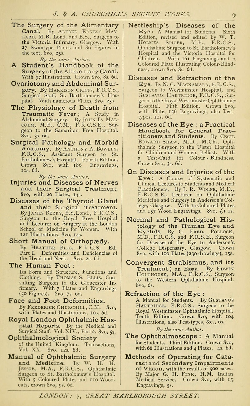 The Surgery of the Alimentary Canal. By Alfred Ernest May- lard, M.B. Lond. andB.S., Surgeon to the Victoria Infirmary, Glasgow. With 27 Svvantype Plates and 89 Figures in the text, 8vo, 25s. Bjy the same Aztthor. A Student's Handbook of the Surgery of the Alimentary Canal. With 97 Illustrations. Crow n 8vo, 8s. 6d. Ovariotomy and Abdominal Sur- gery. By Harrison Critps, F.R.C.S., Surgical Staff, St. Bartholomew's Hos- pital. With numerous Plates, 8vo, 25s. The Physiology of Death from Traumatic Fever; A Study in Abdominal Surgery. By John D, Mal- colm, M.B., CM., F.R.C.S.E., Sur- geon to the Samaritan Free Hospital. 8vo, 3s. 6d. Surgical Pathology and Morbid Anatomy. By Anthony A. Bo\vlby, F.R.C.S., Assistant Surgeon to St. Bartholomew's Hospital. Fourth Edition. Crown 8vo, with 186 Engravings, IDS. 6d. By the same Author, Injuries and Diseases of Nerves and their Surgical Treatment. Svo, with 20 Plates, 14s. Diseases of the Thyroid Gland and their Surgical Treatment. By James Berry, B.S.Lond., F.R.C.S., Surgeon to the Royal Free Hospital and Lecturer on Surgery at the London School of Medicine for Women. With 121 Illustrations, 8vo, 14s. Short Manual of Orthopaedy. By Heather Bigg, F.R.C.S. Ed. Part I. Deformities and Deficiencies of the Head and Neck. Svo, 2s. 6d. The Human Foot: Its Form and Structure, Functions and Clothing. By Thomas S. Ellis, Con- sulting Surgeon to the Gloucester In- firmary. With 7 Plates and Engravings (50 Figures). Svo, 7s. 6d. Face and Foot Deformities. By Frederick Churchill, CM. Svo, with Plates and Illustrations, lOs. 6d. Royal London Ophthalmic Hos- pital Reports. By the Medical and Surgical Staff. Vol. XIV., Part 2. Svo, 5s. Ophthalmological Society of the United Kingdom. Transactions, Vol. XX. Svo, I2S. 6d. Manual of Ophthalmic Surgery and Medicine. By W. H. II. Jessop, M.A., F.R.C.S., Ophthalmic Surgeon to St. Bartholomew's Hospital. With 5 Coloured Plates and 110 Wood- cuts, crown Svo, 9s. Gd. Nettleship's Diseases of the Eye : A Manual for Students. Sixth Edition, revised and edited by W. T. PIOLMES Sl'ICER, M.B., F.R.C.S., Ophthalmic Surgeon to St. Bartholomew's- Hospital and the Victoria Hospital for Children. With 161 Engravings and a Coloured Plate illustrating Colour-Blind- ness, crown Svo, Ss. 6d. Diseases and Refraction of the Eye. ByN. C Macnamara, F.R.C.S.,. Surgeon to Westminster Hospital, and GusTAVUS Hartridge, F.R.C.S., Sur- geon tothe RoyalWestminsterOphthalmic- Hospital. Fifth Edition. Crown 8vo,. with Plate, 156 Engravings, also Test- types, IDS. 6d. Diseases of the Eye : a Practical Handbook for General Prac- titioners and Students. By Cecil Edward Shaw, M.D., M.Ch., Oph- thalmic Surgeon to the Ulster Hospital' for Children and Women, Belfast. With a Test-Card for Colour - Blindness. Crown Svo, 3s. 6d. On Diseases and Injuries of the Eye : A Course of Systematic and Clinical Lectures to Students and Medical Practitioners. By J. R. Wolfe, M.D.,. F.R.C.S.E., Lecturer on Ophthalmic Medicine and Surgery in Anderson's Col- lege, Glasgow. With 10 Coloured Plates- and 157 Wood Engravings. Svo, ;^i is. Normal and Pathological His- tology of the Human Eye and Eyelids. By C Fred. Pollock, M.D., F.R.C.S. and F.R.S.E., Surgeon for Diseases of the Eye to Anderson's. College Dispensary, Glasgow. Crown Svo, with 100 Plates (230 drawings), 15s. Convergent Strabismus, and its Treatment ; an Essay. By Edwin. Holthouse, M.A., F.R.C.S., Surgeon^ to the Western Ophthalmic Plospital.. Svo, 6s. Refraction of the Eye : A Manual for Students. By Gustavus Hartridge, F.R.C.S., Surgeon to the Royal Westminster Ophthalmic Hospital. Tenth Edition. Crown Svo, with 104. Illustrations, also Test-types, &c., 6s. By the same Atithor. The Ophthalmoscope : A Manual for Students. Third Edition. Crown Svo,. with 68 Illustrations and 4 Plates. 4s. 6d. Methods of Operating for Cata- ract and Secondary Impairments of Vision, with the results of 500 cases. By Major G. H. Fink, H.M. Indian Medical Service. Crown Svo, with 15; Engravings, 5s.