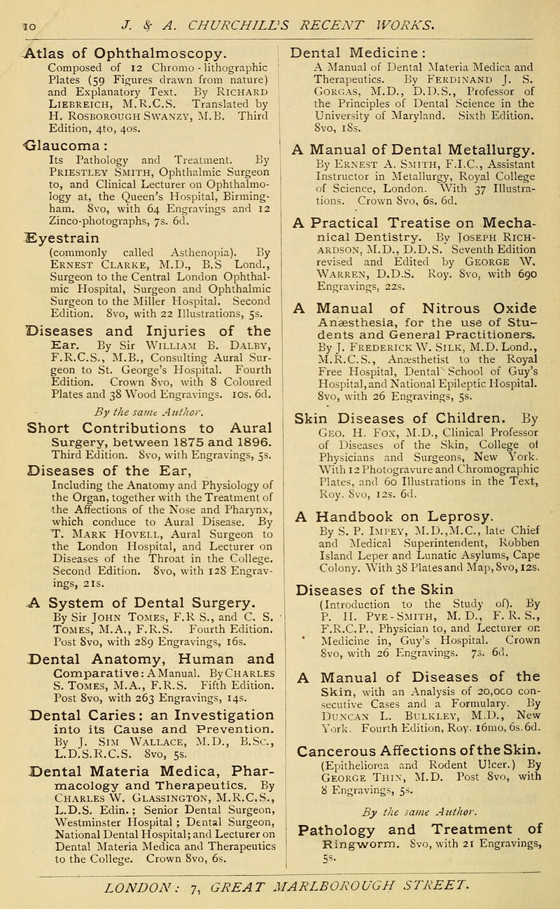 Atlas of Ophthalmoscopy. Composed of 12 Chromo - lithographic ' Plates (59 Figures drawn from nature) and Explanatory Text. By Richard LiEBREiCH, M.R.C.S. Translated by 1 H. RosBOROUGH SwANZ.Y, ;\I.B. Third : Edition, 4to, 40s. •Glaucoma: Its Pathology and Treatment. By Priestley Smith, Ophthalmic Surgeon to, and Clinical Lecturer on Ophthalmo- logy at, the Queen's Hospital, Birming- ham. Svo, with 64 Engravings and 12 Zinco-photographs, 7s. 6d. Eyestrain (commonly called Asthenopia). By Ernest Clarke, M.D., B.S Lond., Surgeon to the Central London Ophthal- mic Plospital, Surgeon and Ophthalmic Surgeon to the Miller Hospital. Second Edition. Svo, with 22 Illustrations, 5s. Diseases and Injuries of the Ear. By Sir William B. Dalby, F.R.C.S., M.B., Consulting Aural Sur- geon to St. George's Hospital. Fourth Edition. Crown Svo, with 8 Coloured Plates and 38 Wood Engravings. los. 6d. By the saint Author. Short Contributions to Aural Surgery, betvs^een 1875 and 1896. Third Edition. Svo, with Engravings, 5s. Diseases of the Ear, Including the Anatomy and Physiology of the Organ, together with the Treatment of the Affections of the Nose and Pharynx, which conduce to Aural Disease. By T. Mark Hovell, Aural Surgeon to the London Hospital, and Lecturer on Diseases of the Throat in the College. Second Edition. Svo, with 128 Engrav- ings, 2 IS. A System of Dental Surgery. By Sir John Tomes, F.R S., and C. S. Tomes, M.A., F.R.S. Fourth Edition. Post Svo, with 289 Engravings, 16s. Dental Anatomy, Human and Comparative: A Manual. ByCHARLES S. Tomes, M.A., F.R.S. Fifth Edition. Post Svo, with 263 Engravings, 14s. Dental Caries: an Investigation into its Cause and Prevention. By J. Sim Wallace, M.D., B.Sc, L.D.S.R.C.S. Svo, 5s. Dental Materia Medica, Phar- macology and Therapeutics. By Charles W. Glassington, M.R.C.S., L.D.S. Edin.; Senior Dental Surgeon, Westminster Hospital; Dental Surgeon, National Dental Hospital; and Lecturer on Dental Materia Medica and Therapeutics to the College. Crown Svo, 6s. Dental Medicine : A Manual of Dental ^Materia Medica and Therapeutics. By Ferdinand f. S. Gorgas, M.D., D.D.S., Professor of the Principles of Dental Science in the University of Maryland. Sixth Edition. Svo, 18s. A Manual of Dental Metallurgy. By Ernest A. Smith, F.I.C, Assistant Instructor in ^Metallurgy, Royal College of Science, London. With 37 Illustra- tions. Crown Svo, 6s. 6d. A Practical Treatise on Mecha- nical Dentistry. By Joseph Rich- ardson, M.D., D.D.S. Seventh Edition revised and Edited by George W. Warren, D.D.S. Roy. Svo, with 690 Engravings, 22s. A Manual of Nitrous Oxide Anaesthesia, for tlie use of Stu- dents and General Practitioners. By T. Frederick W. Silk, M.D. Lond., M.R.C.S., Anesthetist to the Royal Free Hospital, Dental' School of Guy's Ho.spital,and National Epileptic Hospital. Svo, with 26 Engravings, 5s. Skin Diseases of Children. By Gko. H. Fox, M.D., Clinical Professor of Diseases of the Skin, College of Phy.sicians and Surgeons, New York. With 12 Photogravure and Chromographic Plates, and 60 Illustrations in the Text, Roy. Svo, I2S. 6d. A Handbook on Leprosy. By S. P. IMPEY, M.D.,M.C., late Chief and Medical Superintendent, Robben Island Leper and Lunatic Asylums, Cape Colony. With 38 Plates and Map, Svo, I2S. Diseases of the Skin (Introduction to the Study of). By P. II. Pye-Smith, M. D., F.R.S., F.R.C.P., Physician to, and Lecturer on Medicine in, Guy's Hospital. Crown Svo, with 26 Engravings. 73. 6d. A Manual of Diseases of the Skin, with an Analysis of 20,oco con- .secutive Cases and a Formulary. By Duncan L. Bulkley, M.D., New York. Fourth Edition, Roy. i6mo, 6s.6d. Cancerous Affections of the Skin. (Epithelioma and Rodent Ulcer.) By George Thin, M.D. Post Svo, with S Engravings, 5.S. By the same Author. Pathology and Treatment of Ringworm. Svo, with 21 Engravings,