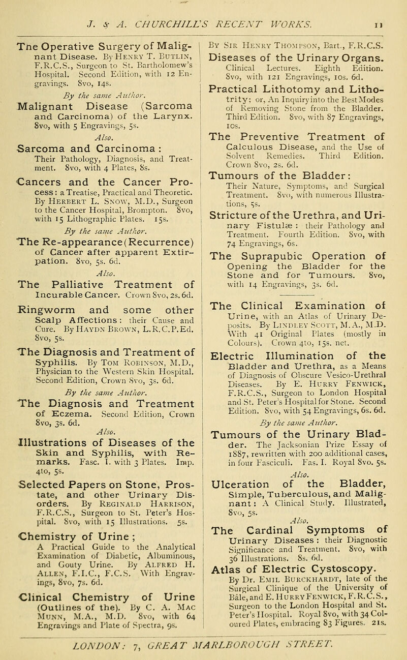 Tne Operative Surgery of Malig- nant Disease. By Henry T. Butlin, F.R.C.S., Surgeon to St. Bartholomew's Hospital. Second Edition, with 12 En- gravings. 8vo, 14s. By the same AutJior. Malignant Disease (Sarcoma and Carcinoma) of the Larynx. 8vo, with 5 Engravings, 5s. Also. Sarcoma and Carcinoma : Their Pathology, Diagnosis, and Treat- ment. 8vo, with 4 Plates, 8s. Cancers and the Cancer Pro- cess : a Treatise, Practical and Theoretic. By Herbert L. Snow, M.D., Surgeon to the Cancer Hospital, Brompton. 8vo, with 15 Lithographic Plates. 15s. By the same Author. The Re-appearance(Recurrence) of Cancer after apparent Extir- pation. 8vo, 5s. 6d. Also. The Palliative Treatment of Incurable Cancer. Crown Svo, 2s. 6d. Ringworm and some other Scalp AfTections: their Cause and Cure. By Haydn Brown, L.R.C.P.Ed. Svo, 5s. The Diagrrosis and Treatment of Syphilis. By Tom Robinson, M.D., Physician to the Western Skin Hospital. Second Edition, Crown 8vo, 3s. 6d. By the same Author. The Diagnosis and Treatment of Eczema. Second Edition, Crown Svo, 3s, 6d. Also. Illustrations of Diseases of the Skin and Syphilis, An-^ith Re- marks. Fasc. I. with 3 Plates. Imp. 4to, 5s. Selected Papers on Stone, Pros- tate, and other Urinary Dis- orders. By Reginald Harrison, F.R.C.S., Surgeon to St. Peter's Hos- pital. Svo, with 15 Illustrations. 5s. Chemistry of Urine ; A Practical Guide to the Analytical Examination of Diabetic, Albuminous, and Gouty Urine. By Alfred H. Allen, F.I.C, F.C.S. With Engrav- ings, Svo, 7s. 6d. Clinical Chemistry of Urine (Outlines of the). By C. A. Mac MuNN, M.A., M.D. Svo, with 64 Engravings and liate of .Spectra, 9s. By Sir Henry Thompson, Bart., F.R.C.S. Diseases of the Urinary Organs. Clinical Lectures. Eighth Edition. Svo, with 121 Engravings, los. 6d. Practical Lithotomy and Litho- trity; or, An Inquiry into the Best Modes of Removing Stone from the Bladder. Third Edition. Svo, with 87 Engravings, los. The Preventive Treatment of Calculous Disease, and the Use of Solvent Remedies. Third Edition. Crown Svo, 2s. 6d. Tumours of the Bladder: Their Nature, Symptoms, and Surgical Treatment. Svo, with numerous Illustra- tions, 15s. Stricture of the Urethra, and Uri- nary Fistulae : their Pathology and Treatment. Fourth Edition. Svo, with 74 Engravings, 6s. The Suprapubic Operation of Opening the Bladder for the Stone and for Tumours. Svo, with 14 Engravings, 3s. 6d. The Clinical Examination of Urine, with an Atlas of Urinary De- posits. By Lindley Scott, M. A., M.D. With 41 Original Plates (mostly in Colours). Crown 4to, 15s. net. Electric Illumination of the Bladder and Urethra, as a Means of Diagnosis of Obscure Vesico-Urethral Diseases. By E. Hurry Fenwick, F.R.C.S., Surgeon to London Hospital and St. Peter's Hospital for Stone. Second Edition. Svo, with 54 Engravings, 6s. 6d. By the same Author. Tumours of the Urinary Blad- der. The Jacksonian Prize Essay of 1887, rewritten with 200 additional cases, in four Fasciculi. Fas. I. Royal Svo. 5s. Also. Ulceration of the Bladder, Simple, Tuberculous, and Malig- nant : A Clinical Study. Illustrated, Svo, 5s. Also. The Cardinal Symptoms of Urinary Diseases : their Diagnostic Significance and Treatment. Svo, with 36 Illustrations. Ss. 6d. Atlas of Electric Cystoscopy. By Dr. Emil Burckiiardt, late of the Surgical Clinique of the University of Bale,andE. Hurry Fenwick, F.R.C.S., Surgeon to the London Hospital and St. Peter's I lo.spital. Royal Svo, with 34 Col- oured Plates, embracing 83 Figures. 2i.s.