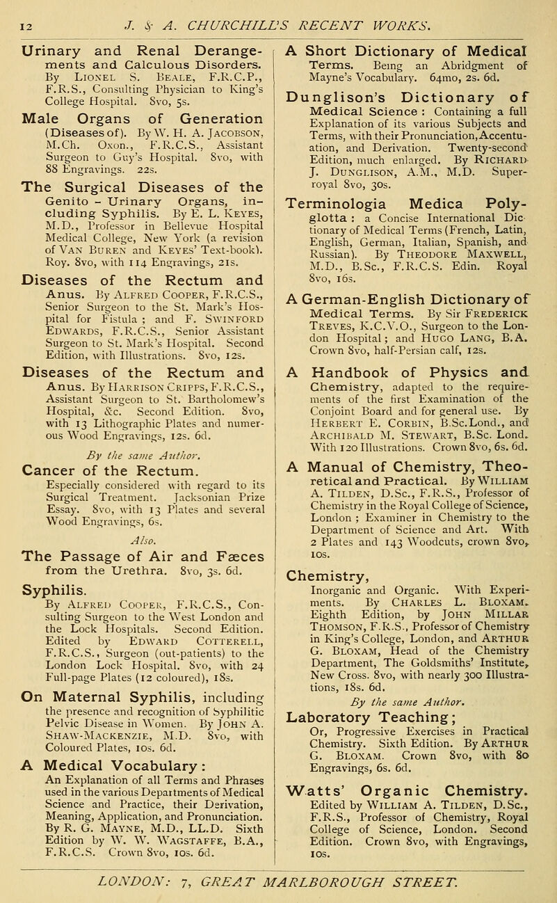 Urinary and Renal Derange- ments and Calculous Disorders. By Lionel S. Beale, F.R.C.P., F.R.S., Consulting Physician to King's College Hospital. Svo, 5s. Male Organs of Generation (Diseasesof), ByW. H. A. Jacobson. M.Ch. Oxon., F.R.C.S., Assistant Surgeon to Guy's Hospital. Svo, with 88 Engravings. 22s. The Surgical Diseases of the Genito - Urinary Organs, in- cluding Syphilis. By E. L. Keyes, M.D., Professor in Bellevue Hospital Medical College, New York (a revision of Van Buren and Keyes'Text-book). Roy. Svo, with 114 Engravings, 21s. Diseases of the Rectum and Anus. By Alfred Cooper, F.R.C.S., Senior Surgeon to the St. Mark's Hos- pital for Fistula ; and F. Swinford Edwards, F.R.C.S., Senior Assistant Surgeon to St. Mark's Hospital. Second Edition, with Illustrations. Svo, 12s. Diseases of the Rectum and Anus. By Harrison Cripps, F.R.C.S., Assistant Surgeon to St. Bartholomew's Hospital, <S;c. Second Edition. Svo, with 13 Lithographic Plates and numer- ous Wood Engravings, I2s. 6d. By the same Author. Cancer of the Rectum. Especially considered with regard to its Surgical Treatment. Jacksonian Prize Essay. Svo, with 13 Plates and several Wood Engravings, 6s. Also. The Passage of Air and Faeces from the Urethra. Svo, 3s. 6d. Syphilis. By Alfred Cooper, F.R.C.S., Con- sulting Surgeon to the West London and the Lock Hospitals. Second Edition. Edited by Edward Cotterell, F.R.C.S., Surgeon (out-patients) to the London Lock Hospital. Svo, with 24 Full-page Plates (12 coloured), i8s. On Maternal Syphilis, including the presence and recognition of Syphilitic Pelvic Disease in Women. By John A. Shaw-Mackenzie, M.D. Svo, with Coloured Plates, los. 6d. A Medical Vocabulary : An Explanation of all Terms and Phrases used in the various Departments of Medical Science and Practice, their Derivation, Meaning, Application, and Pronunciation. By R, G. Mayne, M.D., LL.D. Sixth Edition by W. W. Wagstaffe, B.A,, F.R.C.S. Crown Svo, los. 6d. A Short Dictionary of Medical Terms. Bemg an Abridgment of Mayne's Vocabulary. 64mo, 2s. 6d. Dunglison's Dictionary of Medical Science : Containing a full Explanation of its various Subjects and Terms, with their Pronunciation, Accentu- ation, and Derivation. Twenty-second Edition, much enlarged. By Richard- J. Dunglison, A.m., M.D. Super- royal Svo, 30s. Terminologia Medica Poly- glotta : a Concise International Die tionary of Medical Terms (French, Latin, English, German, Italian, Spanish, and Russian). By Theodore Maxwell, M.D., B.Sc, F.R.C.S. Edin. Royal Svo, 16s. A German-English Dictionary of Medical Terms. By Sir Frederick Treves, K.C.V.O., Surgeon to the Lon- don Hospital; and Hugo Lang, B.A. Crown Svo, half-Persian calf, 12s, A Handbook of Physics and Chemistry, adapted to the require- ments of the first Examination of the Conjoint Board and for general use. By Herbert E. Corbin, B.Sc.Lond., and Archibald M. Stewart, B.Sc. Lond. With 120 Illustrations. Crown Svo, 6s. 6d. A Manual of Chemistry, Theo- retical and Practical. By William A. Tilden, D.Sc, F.R.S., Professor of Chemistry in the Royal College of Science, London ; Examiner in Chemistry to the Department of Science and Art. With 2 Plates and 143 Woodcuts, crown 8vo^ IDS. Chemistry, Inorganic and Organic. With Experi- ments. By Charles L. Bloxam. Eighth Edition, by John Millar Thomson, F.R.S., Professor of Chemistry in King's College, London, and Arthur G. Bloxam, Head of the Chemistry Department, The Goldsmiths' Institute, New Cross. Svo, with nearly 300 Illustra- tions, iSs. 6d, By the same Author. Laboratory Teaching; Or, Progressive Exercises in Practical Chemistry. Sixth Edition. By Arthur G. Bloxam. Crown Svo, with 80 Engravings, 6s. 6d. Watts' Organic Chemistry. Edited by William A. Tilden, D.Sc, F.R.S., Professor of Chemistry, Royal College of Science, London. Second Edition. Crown Svo, with Engravings, los.