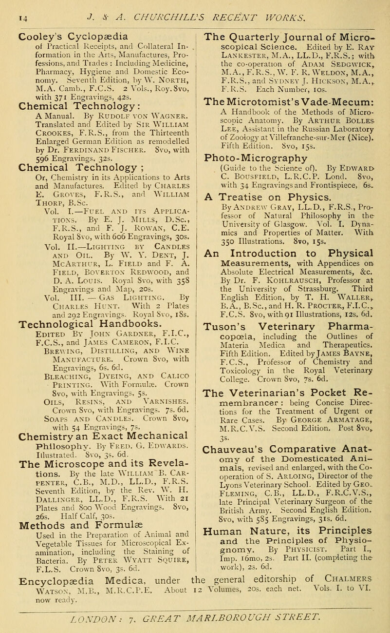 Cooley's Cyclopaedia of Practical Receipts, and Collateral In- formation in the Arts, Manufactures, Pro- fessions, and Trades : Including Medicine, Pharmacy, Hygiene and Domestic Eco- nomy. Seventh Edition, by W. North, M.A. Camb., F.C.S. 2 Vols., Roy.Svo, with 371 Engravings, 42s. Chemical Technology: A Manual. By Rudolf von Wagner. Translated and Edited by Sir William Crookes, F. R.S., from the Thirteenth Enlarged German Edition as remodelled by Dr. Ferdinand Fischer. Svo, with 596 Engravings. 32s. Chemical Technology ; Or, Chemistry in its Applications to Arts and Manufactures. Edited by Charles E. Groves, F. R.S., and William Thorp, B.Sc. Vol. I.—Fuel and its Applica- tions, By E. J. Mills, D.Sc, F.R.S., and F. J. Rowan, C.E. Royal Svo, with 606 Engravings, 30s. Vol. II.—Lighting by Candles and Oil. By W. Y. Dent, J. McArthur, L. Field and F. A. Field, Boverton Redwood, and D. A. Louis. Royal Svo, with 358 Engravings and Map, 20s. Vol. III. — Gas Lighting. By Charles Hunt. With 2 Plates and 292 Engravings. Royal Svo, iSs. Technological Handbooks. Edited By John Gardner, F.I.C, F.C.S., and James Cameron, F.I.C. Brewing, Distilling, and Wine Manufacture. Crown Svo, with Engravings, 6s. 6d. Bleaching, Dyeing, and Calico Printing. With Formulce. Crown Svo, with Engravings, 5s. Oils, Resins, and Varnishes. Crown Svo, with Engravings. 7s. 6d. Soaps and Candles. Crown Svo, with 54 Engravings, 7s. Chemistry an Exact Mechanical Philosophy. By Fred. G. Edwards. Illustrated. Svo, 3s. 6d. The Microscope and its Revela- tions. By the late William B. Car- penter, C.B., M.D., LL.D., F.R.S. Seventh Edition, by the Rev. W. H. Dallinger, LL.D., F.R.S. With 21 Plates and Soo Wood Engravings. Svo, 26s. Half Calf, 30s. Methods and Formulae Used in the Preparation of Animal and Vegetable Tissues for Microscopical Ex- amination, including the Staining of Bacteria. By Peter Wyatt Squire, F.L.S. Crown Svo, 3s. 6d. Encyclopaedia Medica, under Watson, M.B., M.R.C.P.E. About now ready. The Quarterly Journal of Micro- scopical Science. Edited by E. Ray Lankester, M.A., LL.D., F.R.S.; with the co-operation of Adam Sedgwick, M.A., F.R.S., W. F. R. Weldon, M.A., F.R.S., and Sydney J. Hickson, M.A.,. F.R.S. Each Number, los. TheMicrotomist'sVade-Mecum: A Handbook of the Methods of Micro- scopic Anatomy. By Arthur Bolles. Lee, Assistant in the Russian Laboratory of Zoology at Villefranche-sur-Mer (Nice). Fifth Edition. Svo, 15s. Photo-Micrography (Guide to the Science oO. By Edwari> C. BousFiELD, L.R.C.P. Lond. Svo, with 34 Engravings and Frontispiece, 6s> A Treatise on Physics. By Andrew Gray, LL.D., F.R.S., Pro- fessor of Natural Philosophy in the University of Glasgow. \'ol. I. Dyna- mics and Properties of Matter. With 350 Illustrations. Svo, 15s. An Introduction to Physical Measurements, with Appendices on Absolute Electrical Measurements, &c. By Dr. F. KoHLRAUSCH, Professor at the University of Strassburg. Third English Edition, by T. H. Waller,, B.A., B.Sc, and H. R. Procter, F.I.C, F.C.S. Svo, withgi Illustrations, I2s. 6d. Tuson's Veterinary Pharma- copoeia, including the OutUnes of Materia Medica and Therapeutics. Fifth Edition. Edited by James Bayne, F.C.S., Professor of Chemistry and Toxicology in the Royal Veterinary College. Crown Svo, 7s. 6d. The Veterinarian's Pocket Re- membrancer : being Concise Direc- tions for the Treatment of Urgent or Rare Cases. By George Armatage, M.R.C.V.S. Second Edition. Post Svo,. Chauveau's Comparative Anat- omy of the Domesticated Ani- mals, revised and enlarged, with the Co- operation of S. Arloing, Director of the Lyons Veterinary School. Edited by Geo.. Fleming, C.B., LL.D., F.R.C.V.S., late Principal Veterinary Surgeon of the British Army. Second English Edition. Svo, with 585 Engravings, 31s. 6d. Human Nature, its Principles and the Principles of Physio- gnomy. By Physicist. Part I., Imp. i6mo, 2s. Part II. (completing the work), 2s. 6d. the general editorship of Chalmers 12 Volumes, 20s. each net. Vols. I. to VI.