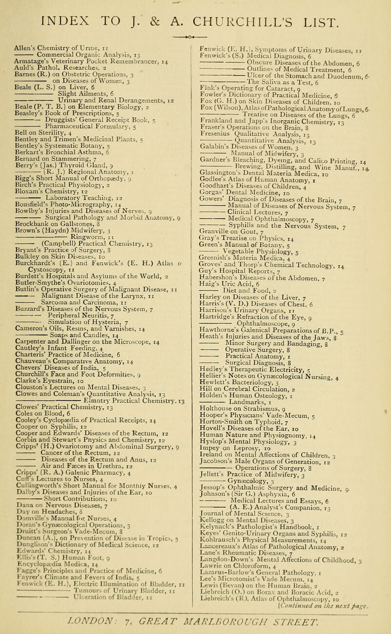 INDEX TO J. & A. CHURCHILL'S LIST. Allen's Chemistry of Urine, ii Commercial Organic Analysis, 13 Armatage's Veterinary Pocket Remembrancer, 14 Auld's Pathol. Researches. 2 Barnes (R.) on Obstetric Operations, 3 on Diseases of Women, 3 Beale (L. S.) on Liver, 6 Slight Ailments, 6 Urinary and Renal Derangements, 12 Beale (P. T. B.) on Elementary Biology, 2 Beasley's Book of Prescriptions, 5 • Druggists' General Receipt Book, 5 Pharmaceutical Formulary, 5 Bell on Sterility, 4 Bentley and Trimen's Medicinal Plants, 5 Bentley's Systematic Botany, 5 Berkart's Bronchial Asthma, 5 Bernard on Stammering, 7 Bei-ry's (Jas.) Thyroid Gland, 9 (R. J.) Regional Anatomy, i Bigg's Short Manual of Orthopaedj', 9 Birch's Practical Physiologj, 2 Bloxam's Chemistry, 12 Laboratory Teaching, 12 Bousfield's Photo-Micrography, 14 Bowlby's Injuries and Diseases of Nerves, 9 Surgical Pathology and Morbid Anatomy, 9 Brockbank on Gallstones, 8 Brown's (Haydn) Midwifery, 3 Ringworm, 11 (Campbell) Practical Chemistry, 13 Bryant's Practice of Surgery, S Bulkley on Skin Diseases, 10 Burckhardt's (E.) and Fenwick's (E. H.) Atlas o Cystoscopy, 11 Burdett's Hospitals and Asylums of the World, 2 Butler-Smythe's Ovariotomies, 4 Butlin's Operative Surgery of Rlalignant Disease, 11 • Malignant Disease of the Larynx, 11 Sarcoma and Carcinoma, 11 Buzzard's Diseases of the Nervous System, 7 Peripheral Neuritis, 7 — — Simulation of Hysteria, 7 Cameron's Oils, Resms, and Varnishes, 14 ■ Soaps and Candles, 14 Carpenter and Dallinger on the Microscope, 14 Cautley's Infant Feeding, 4 Charteris' Practice of Medicine, 6 Chauveau's Comparative Anatomy, 14 Chevers' Diseases of India, 5 Churchill's Face and P'oot Deformities, 9 Clarke's Eyestrain, 10 Clouston's Lectures on Mental Diseases, 3 Clowes and Coleman's Quantitative Analysis, 13 ; Elmntry Practical Chemistry, 13 Clowes' Practical Chemistrj-, 13 Coles on Blood, 6 Cooley's Cyclopaedia of Practical Receipts, 14 Cooper on Syphilis, 12 Cooper and Edwards' Diseases of the Rectum, 12 Corbin and Stewart's Physics and Chemistry, 12 Cripps' (H.) Ovariotomy and Abdominal Surgery, 9 Cancer of the Rectum, 12 Diseases of the Rectum and Anus, 12 Air and Faeces in Uxethra, 12 Cripps' (R. A.) Galenic Pharmacy, 4 Cuffs Lectures to Nurses, 4 Cullingworth's Short Manual for Monthly Nurses, 4 Dalby's Diseases and Injuries of the Ear, lo Short Contributions, 10 Dana on Nervous Diseases, 7 Day on Headaches, 3 Domville's Manual for Nurses, 4 Doran's Gynaecological Operations, 3 Druitt's Surgeon's Vade-Mecum, 8 Duncan (A.j, on Prevention of Disease in Tropics, 5 Dunglison's Dictionary of Medical Science, «2 Edwards' Chemistry, 14 Ellis's (T. S.) Human Foot, 9 Encyclopa;dia Medica, 14 Fagge's Principles and Practice of Medicine, 6 Fayrer's Climate and Fevers of India, 5 l''enwick (E. H.), Electric Illumination of Bladder, 11 Tumours of Urinary Bladder, 11 Ulceration of Bladder, n Fenwick (E. H.), Symptoms of Urinary Diseases, 11 Fenwick's (S.) Medical Diagnosis, 6 Obscure Diseases of the Abdomen, 6 Outlines of Medical Treatment, 6 ' Ulcer of the Stomach and Duodenum, 6- — The Saliva as a Test, 6 Fink's Operating for Cataract, 9 Fowler's Dictionary of Practical Medicine, 5 Fox (G. H.) on Skin Diseases of Children, 10 Fox (Wilson), AtlasofPathological Anatomy of Lungs, e ^ Treatise on Diseases of the Lungs, 6 Frankland and Japp's Inorganic Chemistry, 13 Eraser's Operations on the Brain, 8 Fresenius Qualitative Analysis, 13 ■ —— Quantitative Analysis, 13 Galabin's Diseases of Women. 3 Manual of Midwifery, 3 Gardner's Bleaching, Dyeing, and Calico Printing, 14 -_ Brewing, Distilling, and Wine Manuf., 14. Glassmgton's Dental Materia Medica, 10 Godlee's Atlas of Human Anatomy, i Goodhart's Diseases of Children, 4 Gorgas' Dental Medicine, 10 Gowers' Diagnosis of Diseases of the Brain, 7 Manual of Diseases of Nervous System, 7 • Clinical Lectures, 7 Medical Ophthalmoscopy, 7 — Syphilis and the Nervous System, 7 Granville on Gout, 7 Gray's Treatise on Physics, 14 Green's Manual of Botany, 5 Vegetable Physiology, 5 Greenish's Materia Medica, 4 Groves' and Thorp's Chemical Technology, 14 Guy's Hospital Reports, 7 Habershon's Diseases of the Abdomen, 7 Haig's Uric Acid, 6 Diet and Food, 2 Harley on Diseases of the Liver, 7 Harris's (V. D.) Diseases of Chest, 6 Harrison's Urinary Organs, it Hartridge's Refraction'of the Eye, 9 Ophthalmoscope, 9 Hawthorne's Galenical Preparations of B.P., 5 Heath's Injuries and Diseases of the Jaws, 8* Minor Surgery and Bandaging, 8 Operative Surgery, 8 Practical Anatomy, i Surgical Diagnosis, 8 Hedley's Therapeutic Electricity, 5 Hellier's Notes on Gynaecological Nursing, 4 Hewlett's Bacteriology, 3 Hill on Cerebral Circulation, 2 Holden's Human Osteology, i Landmarks, i Holthouse on Strabismus, 9 Hooper's Physicians' Vade-Mecum, 5 Horton-Smith on Typhoid, 7 Hovell's Diseases of the Ear, 10 Human Nature and Physiognomy, 14 Hyslop's Mental Physiology, 3 Impey oji Leprosy, 10 Ireland on Mental Affections of Children, 3 Jacobson's Male Organs of Generation, 12 Operations of Surgery, 8 Jellett's Practice of Midwifery, 3 Gynaecology, 3 Jessop's Ophthalmic Surgery and Medicine, 9. Johnson's (Sir G.) Asphyxia, 6 Medical Lectures and Essays, 6 (A. E.) Analyst's Companion, 13 Journal of Mental Science, 3 Kellogg on Mental Diseases, 3 Kelynack's Pathologist's Handbook, i Keyes' Genito-Urinary Organs and Syphilis, 12 Kohlrausch's Physical Measurements, 14 Lancereaux's Atlas of Pathological Anatomy, 2 Lane's Rheumatic Diseases, 7 Langdon-Down's Mental Affections of Childhood, 3.' Lawrie on Chloroform, 4 Lazarus-Barlow's General Pathology, i Lee's Microtomist's Vade Mecum, 14 Lewis (Eevnn) on the Human Brain, 2 Liebrcich (O.) on Bora.v and Boracic Acid, 2 Liebreich's (U). Atlas of Ophthalmoscopy, 10 [Coniinned on the next page^