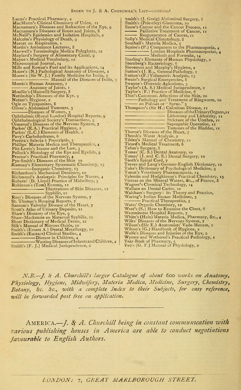 (Lucas's Practical Pharmacy, 4 MacMunn's Clinical Chemistry of Urine, 11 Macnamara's Diseases and Refraction of the Eye, 9 Macnamara's Diseases of Bones and Joints, 8 McNeill's Epidemics and Isolation Hospitals, 2 Malcolm's Phj'siology of Death, 9 Marcet on Respiration, i Martin's Ambulance Lectures, S Maxwell's Terminologia Medica Polyglotta, 12 Maylard's Surgery of Alimentary Canal, 9 Mayne's Medical Vocabulary, 12 Microscopical Journal, 14 Mills and Rowan's Fuel and its Applications, 14 Moore's (N.) Pathological Anatomy of Diseases, i Moore's (Sir W. J.) Family Medicine for India, 5 Manual of the Diseases of India, 5 Morris's Human Anatomy, i Anatomy of Joints, I Moullin's (Mansell) Surgery, 8 Nettleship's Diseases of the Eye, 9 Notter's Hygiene, 2 ■Ogle on Tympanites, 8 Oliver's Abdominal Tumours, 3 Diseases of Women, 3 Ophthalmic (Royal London) Hospital Reports, 9 Ophthalmological Society's Transactions, 5 Ormerod's Diseases of the Nervous System, 7 Parkes' (E.A.) Practical Hygiene, 2 Parkes' (L.C.) Elements of Health, 2 Pavy's Carbohydrates, 6 Pereira's Selecta e Prescriptis, 5 Phillips' Materia Medica and Therapeutics, 4 Pitt-Lewis's Insane and the Law, 3 Pollock's Histology of the Eye and Eyelids, 9 Proctor's Practical Pharmacy, 4 Pye-Smith's Diseases of the Skin 10 Ramsay's Elementary Systematic Chemistry, 13 Inorganic Chemistry, 13 Richardson's Mechanical Dentistry, 10 Richmond's Antiseptic Principles for Nurses, 4 Roberts' (D. Lloyd) Practice of ^Midwifery, 3 Robinson's (Tom) Eczema, II Illustrations of Skin Diseases, 11 Syphilis, II Ross's Diseases of the Nervous System, 7 St. Thomas's HospitaJ Reports, 7 Sansom's Valvular Disease of the Heart, 7 Scott's Atlas of Urinary Deposits, 11 Shaw's Diseases of the Eye, 9 Shaw-Mackenzie on Maternal Syphilis, 12 Short Dictionary of Medical Terms, 12 Silk's Manual of Nitrous Oxide, 10 Smith's (Ernest A.) Dental Metallurgy, 10 Smith's (Eustace) (Clinical Studies, 4 Disease in Children, 4 Wasting Diseases of Infants and Children, 4 Smith's (F. J.) Medical Jurisprudence, 2 bmith's (J. Greig) Abdominal Surgery, S Smith's (Priestley) Glaucoma, 10 Snow's Cancer and the Cancer Process, 11 Palliative Treatment of Cancer, 11 Reappearance of Cancer, 11 Solly's Medical Climatology, 8 Southall's Materia Medica, 5 Squire's (P.) Companion to the Pharmacopoeia, 4 London Hospitals Pharmacopojias, 4 Methods and Formulas, 14 Starling's Elements of Human Physiologj', 2 Sternberg's Bacteriology, 6 Stevenson and Murphy's Hygiene, 2 Sutton's (J. B.j, General Pathology, i Suttpn's(F.) Volumetric Analysis, 13 Swain's Surgical Emergencies, 8 Swayne's Obstetric Aphorisms, 3 Taylor's (A. S.) Medical Jurisprudence, 2 Taylor's (F.) Practice of jNIedicine, 6 Thin's Cancerous Affections of the Skin, 10 Pathology and Treatment of Ringworm, 10 on Psilosis or  Sprue, 5 Thompson's (Sir H.) Calculous Disease, 11 Diseases of theUrinaryOrgans,ii Lithotomy and Lithotrity, 11 Stricture of the Urethra, 11 Suprapubic Operation, 11 ; Tumours of the Bladder, 11 Thome's Diseases of the Heart, 7 Thresh's Water Analysis, 2 Tilden's Manual of Chemistry, 12 Tirard's Medical Treatment, 6 Tobin's Surgery, 8 Tomes' (C. S.) Dental Anatomy, 10 Tomes' (j. and C. S.) Dental Surgery, 10 Tooth's Spinal Cord, 7 Treves and Lang's German-English Dictionary, 12 Tuke's Dictionary of Psychological Medicine, 3 Tuson's Veterinary Pharmacopceia, 14 Valentin and Hodgkinson's Practical Chemistry, 13 Vintras on the Mineral Waters, &c., of France, 8 Wagner's Chemical Technology, 14 Wallace on Dental Caries, 10 Walsham's Surgery: its Theory and Practice, Waring's Indian Bazaar Medicines, 5 Practical Therapeutics, 5 Watts' Organic Chemistry, 12 West's (S.) How to Examine the Chest, 6 Westminster Hospital Reports, 7 White's (Hale) Alateria IVIedica, Pharmacy, &c., 4 Wilks' Diseases of the Nervous System, 7 Wilson's (Sir E.) Anatomists' Vade-Mecum, i Wilson's (G.) Handbook of Hygiene, 2 Wolfe's Diseases and Injuries of the Eye, 9 Wynter and Wethered's Practical Pathology, i Year-Book of Pharmacy, 5 Yeo's (G. F.) ^Manual of Physiology, 2 N.B.—J. i-S' A. Churchiirs larger Catalogue of about 600 works on Anatomy, Physiology^ Hygiene, Midwifery, Materia Medica, Medicine, Surgery, Che7nistry, Botany, ■Sfc. ■Src, with a complete Index to their Subjects, for easy referencCy will be forwarded post free ofi application. America.—■/. 8^ A. Churchill being in constant conunumcation ivith various publisJiing Jioiises in America are able to conduct negotiations Javoiirable to English AutJwrs.